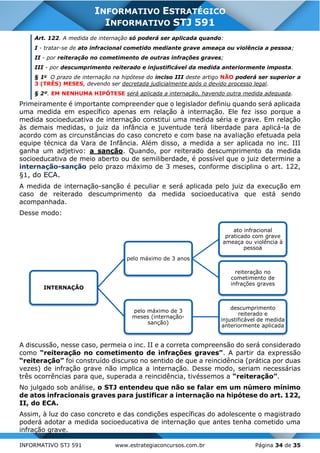 INFORMATIVO STJ 591 www.estrategiaconcursos.com.br Página 34 de 35
INFORMATIVO ESTRATÉGICO
INFORMATIVO STJ 591
Art. 122. A medida de internação só poderá ser aplicada quando:
I - tratar-se de ato infracional cometido mediante grave ameaça ou violência a pessoa;
II - por reiteração no cometimento de outras infrações graves;
III - por descumprimento reiterado e injustificável da medida anteriormente imposta.
§ 1o
O prazo de internação na hipótese do inciso III deste artigo NÃO poderá ser superior a
3 (TRÊS) MESES, devendo ser decretada judicialmente após o devido processo legal.
§ 2º. EM NENHUMA HIPÓTESE será aplicada a internação, havendo outra medida adequada.
Primeiramente é importante compreender que o legislador definiu quando será aplicada
uma medida em específico apenas em relação à internação. Ele fez isso porque a
medida socioeducativa de internação constitui uma medida séria e grave. Em relação
às demais medidas, o juiz da infância e juventude terá liberdade para aplicá-la de
acordo com as circunstâncias do caso concreto e com base na avaliação efetuada pela
equipe técnica da Vara de Infância. Além disso, a medida a ser aplicada no inc. III
ganha um adjetivo: a sanção. Quando, por reiterado descumprimento da medida
socioeducativa de meio aberto ou de semiliberdade, é possível que o juiz determine a
internação-sanção pelo prazo máximo de 3 meses, conforme disciplina o art. 122,
§1, do ECA.
A medida de internação-sanção é peculiar e será aplicada pelo juiz da execução em
caso de reiterado descumprimento da medida socioeducativa que está sendo
acompanhada.
Desse modo:
A discussão, nesse caso, permeia o inc. II e a correta compreensão do será considerado
como “reiteração no cometimento de infrações graves”. A partir da expressão
“reiteração” foi construído discurso no sentido de que a reincidência (prática por duas
vezes) de infração grave não implica a internação. Desse modo, seriam necessárias
três ocorrências para que, superada a reincidência, tivéssemos a “reiteração”.
No julgado sob análise, o STJ entendeu que não se falar em um número mínimo
de atos infracionais graves para justificar a internação na hipótese do art. 122,
II, do ECA.
Assim, à luz do caso concreto e das condições específicas do adolescente o magistrado
poderá adotar a medida socioeducativa de internação que antes tenha cometido uma
infração grave.
INTERNAÇÃO
pelo máximo de 3 anos
ato infracional
praticado com grave
ameaça ou violência à
pessoa
reiteração no
cometimento de
infrações graves
pelo máximo de 3
meses (internação-
sanção)
descumprimento
reiterado e
injustificável de medida
anteriormente aplicada
 