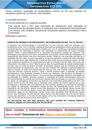 INFORMATIVO STJ 591 www.estrategiaconcursos.com.br Página 35 de 35
INFORMATIVO ESTRATÉGICO
INFORMATIVO STJ 591
Temos, portanto, superação de jurisprudência anterior do STJ que entendia ser
necessária prática de, no mínimo, três infrações.
c) questão de prova
Em provas podemos ter a seguinte questão:
De acordo com o STJ, para internação do adolescente pela reiteração no
cometimento de infrações graves, é necessário que o adolescente tenha praticado,
no mínimo, três infrações, sob pena de caracterizar apenas a reincidência e não a
reiteração.
Incorreta a assertiva.
DIREITO DA CRIANÇA E DO ADOLESCENTE. APLICABILIDADE DO ART. 122, II, DO ECA.
A depender das particularidades e circunstâncias do caso concreto, pode ser aplicada, com
fundamento no art. 122, II, do ECA, medida de internação ao adolescente infrator que antes tenha
cometido apenas uma outra infração grave. Dispõe o art. 122, II, do ECA que a aplicação de medida
socioeducativa de internação é possível "por reiteração no cometimento de outras infrações
graves". Sobre o tema, destaquem-se os seguintes ensinamentos trazidos por doutrina: "Há
orientação jurisprudencial, em nosso entendimento equivocada, dando conta da necessidade da
reiteração de, pelo menos, três atos infracionais graves. Chega-se a tal conclusão pelo fato de o
legislador não ter usado o termo reincidência, ao qual se permitiria a prática de duas infrações.
Com a devida vênia, este Estatuto fez o possível para evitar termos puramente penais. Se não
usou a palavra reincidência, foi justamente para fugir ao contexto criminal, aliás, como usou ato
infracional e não delito ou crime." Não há que se falar em quantificação do caráter socioeducador
do ECA, seja em razão do próprio princípio da proteção integral, seja em benefício do próprio
desenvolvimento do adolescente, uma vez que tais medidas não ostentam a particularidade de
pena ou sanção, de modo que inexiste juízo de censura, mas, sim, preceito instrutivo, tendo em
vista que exsurge, conforme doutrina, "após o devido processo legal, a aplicação da medida
socioeducativa, cuja finalidade principal é educar (ou reeducar), não deixando de proteger a
formação moral e intelectual do jovem". À luz do princípio da legalidade, devemos nos afastar da
quantificação de infrações, devendo, portanto, a imposição da medida socioeducativa pautar-se
em estrita atenção às nuances que envolvem o quadro fático da situação em concreto. Comunga-
se, assim, da perspectiva proveniente da doutrina e da majoritária jurisprudência do STF e da
Quinta Turma do STJ, de modo que a reiteração pode resultar do próprio segundo ato e, por
conseguinte, a depender das circunstâncias do caso concreto, poderá vir a culminar na aplicação
da medida de internação. Precedentes citados do STJ: HC 359.609-MS, Quinta Turma, DJe
10/8/2016; HC 354.216-SP, Quinta Turma, DJe 26/8/2016; HC 355.760-SP, Quinta Turma, DJe
22/8/2016; HC 342.892-RJ, Quinta Turma, DJe 30/5/2016; HC 350.293-SP, Quinta Turma, DJe
26/4/2016; AgRg no HC 298.226-AL, Quinta Turma, DJe 18/3/2015; RHC 48.629-SP, Quinta
Turma, DJe 21/8/2014; HC 287.354-SP, Sexta Turma, DJe 18/11/2014; HC 271.153-SP, Sexta
Turma, DJe 10/3/2014; e HC 330.573-SP, Sexta Turma, DJe 23/11/2015. Precedente citado do
STF: HC 94.447-SP, Primeira Turma, DJe 6/5/2011.
HC 347.434-SP, Rel. Min. Nefi Cordeiro, Rel. para acórdão Min. Antonio Saldanha
Palheiro, julgado em 27/9/2016, DJe 13/10/2016.
Quer receber o Informativo Estratégico diretamente no
seu e-mail? Inscreva-se em https://goo.gl/5qilqQ
 