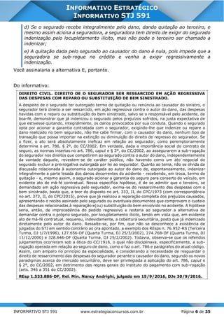 INFORMATIVO STJ 591 www.estrategiaconcursos.com.br Página 6 de 35
INFORMATIVO ESTRATÉGICO
INFORMATIVO STJ 591
d) Se o segurado recebe integralmente pelo dano, dando quitação ao terceiro, e
mesmo assim aciona a seguradora, a seguradora tem direito de exigir do segurado
indenização pelo locupletamento ilícito, mas não pode o terceiro ser chamado a
indenizar;
e) A quitação dada pelo segurado ao causador do dano é nula, pois impede que a
seguradora se sub-rogue no crédito e venha a exigir regressivamente a
indenização.
Você assinalaria a alternativa E, portanto.
Do informativo:
DIREITO CIVIL. DIREITO DE O SEGURADOR SER RESSARCIDO EM AÇÃO REGRESSIVA
DAS DESPESAS COM REPARO OU SUBSTITUIÇÃO DE BEM SINISTRADO.
A despeito de o segurado ter outorgado termo de quitação ou renúncia ao causador do sinistro, o
segurador terá direito a ser ressarcido, em ação regressiva contra o autor do dano, das despesas
havidas com o reparo ou substituição do bem sinistrado, salvo se o responsável pelo acidente, de
boa-fé, demonstrar que já indenizou o segurado pelos prejuízos sofridos, na justa expectativa de
que estivesse quitando, integralmente, os danos provocados por sua conduta. Quando o segurado
opta por acionar a garantia contratada com o segurador, exigindo-lhe que indenize ou repare o
dano realizado no bem segurado, não lhe cabe firmar, com o causador do dano, nenhum tipo de
transação que possa importar na extinção ou diminuição do direito de regresso do segurador. Se
o fizer, o ato será absolutamente ineficaz em relação ao segurador, como peremptoriamente
determina o art. 786, § 2º, do CC/2002. Em verdade, dada a importância social do contrato de
seguro, as normas insertas no art. 786, caput e § 2º, do CC/2002, ao assegurarem a sub-rogação
do segurador nos direitos que competirem ao segurado contra o autor do dano, independentemente
da vontade daquele, revestem-se de caráter público, não havendo como um ato negocial do
segurado excluir a prerrogativa outorgada por lei ao segurador. Quanto ao tema, não se olvida da
discussão relacionada à autonomia outorgada ao autor do dano de, espontaneamente, indenizar
integralmente a parte lesada dos danos decorrentes do acidente - recebendo, em troca, termo de
quitação - e, mesmo assim, o segurado acionar a garantia do seguro para conserto do veículo, em
evidente ato de má-fé contratual. Nessa específica hipótese, é de se admitir que o terceiro, se
demandado em ação regressiva pelo segurador, exima-se do ressarcimento das despesas com o
bem sinistrado, basta que, a teor do disposto no art. 333, II, do CPC/1973 (com correspondência
no art. 373, II, do CPC/2015), prove que já realizou a reparação completa dos prejuízos causados,
apresentando o recibo assinado pelo segurado ou eventuais documentos que comprovem o custeio
das despesas relacionadas à reparação e(ou) substituição do bem envolvido no acidente. A hipótese
seria, então, de improcedência do pedido regressivo e restaria ao segurador a alternativa de
demandar contra o próprio segurado, por locupletamento ilícito, tendo em vista que, em evidente
ato de má-fé contratual, requereu, indevidamente, a cobertura securitária, posto que já indenizado
diretamente pelo autor do dano. Ressalte-se, por fim, que não se desconhece a existência de
julgados do STJ em sentido contrário ao ora apontado, a exemplo dos REsps n. 76.952-RS (Terceira
Turma, DJ 1/7/1996), 127.656-DF (Quarta Turma, DJ 25/3/2002), 274.768-DF (Quarta Turma, DJ
11/12/2000) e 328.646-DF (Quarta Turma, DJ 25/2/2002). Todavia, observa-se que os referidos
julgamentos ocorreram sob a ótica do CC/1916, o qual não disciplinava, especificamente, a sub-
rogação operada em relação ao seguro de dano, como o faz o art. 786 e parágrafos do atual código.
Assim, com amparo no princípio da especialidade, e considerando a necessidade de resguardar o
direito de ressarcimento das despesas do segurador perante o causador do dano, segundo os novos
paradigmas acerca do mercado securitário, deve ser privilegiada a aplicação do art. 786, caput e
§ 2º, do CC/2002, em detrimento das regras gerais do instituto do pagamento com sub-rogação
(arts. 346 a 351 do CC/2002).
REsp 1.533.886-DF, Rel. Min. Nancy Andrighi, julgado em 15/9/2016, DJe 30/9/2016.
 
