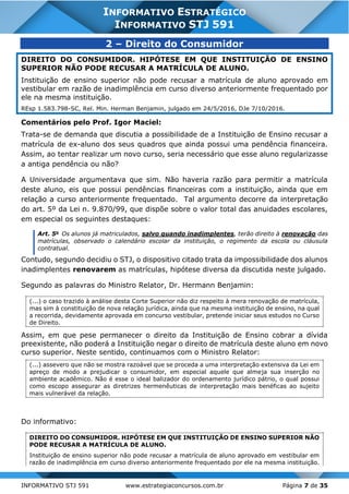 INFORMATIVO STJ 591 www.estrategiaconcursos.com.br Página 7 de 35
INFORMATIVO ESTRATÉGICO
INFORMATIVO STJ 591
2 – Direito do Consumidor
DIREITO DO CONSUMIDOR. HIPÓTESE EM QUE INSTITUIÇÃO DE ENSINO
SUPERIOR NÃO PODE RECUSAR A MATRÍCULA DE ALUNO.
Instituição de ensino superior não pode recusar a matrícula de aluno aprovado em
vestibular em razão de inadimplência em curso diverso anteriormente frequentado por
ele na mesma instituição.
REsp 1.583.798-SC, Rel. Min. Herman Benjamin, julgado em 24/5/2016, DJe 7/10/2016.
Comentários pelo Prof. Igor Maciel:
Trata-se de demanda que discutia a possibilidade de a Instituição de Ensino recusar a
matrícula de ex-aluno dos seus quadros que ainda possui uma pendência financeira.
Assim, ao tentar realizar um novo curso, seria necessário que esse aluno regularizasse
a antiga pendência ou não?
A Universidade argumentava que sim. Não haveria razão para permitir a matrícula
deste aluno, eis que possui pendências financeiras com a instituição, ainda que em
relação a curso anteriormente frequentado. Tal argumento decorre da interpretação
do art. 5º da Lei n. 9.870/99, que dispõe sobre o valor total das anuidades escolares,
em especial os seguintes destaques:
Art. 5o
Os alunos já matriculados, salvo quando inadimplentes, terão direito à renovação das
matrículas, observado o calendário escolar da instituição, o regimento da escola ou cláusula
contratual.
Contudo, segundo decidiu o STJ, o dispositivo citado trata da impossibilidade dos alunos
inadimplentes renovarem as matrículas, hipótese diversa da discutida neste julgado.
Segundo as palavras do Ministro Relator, Dr. Hermann Benjamin:
(...) o caso trazido à análise desta Corte Superior não diz respeito à mera renovação de matrícula,
mas sim à constituição de nova relação jurídica, ainda que na mesma instituição de ensino, na qual
a recorrida, devidamente aprovada em concurso vestibular, pretende iniciar seus estudos no Curso
de Direito.
Assim, em que pese permanecer o direito da Instituição de Ensino cobrar a dívida
preexistente, não poderá a Instituição negar o direito de matrícula deste aluno em novo
curso superior. Neste sentido, continuamos com o Ministro Relator:
(...) assevero que não se mostra razoável que se proceda a uma interpretação extensiva da Lei em
apreço de modo a prejudicar o consumidor, em especial aquele que almeja sua inserção no
ambiente acadêmico. Não é esse o ideal balizador do ordenamento jurídico pátrio, o qual possui
como escopo assegurar as diretrizes hermenêuticas de interpretação mais benéficas ao sujeito
mais vulnerável da relação.
Do informativo:
DIREITO DO CONSUMIDOR. HIPÓTESE EM QUE INSTITUIÇÃO DE ENSINO SUPERIOR NÃO
PODE RECUSAR A MATRÍCULA DE ALUNO.
Instituição de ensino superior não pode recusar a matrícula de aluno aprovado em vestibular em
razão de inadimplência em curso diverso anteriormente frequentado por ele na mesma instituição.
 