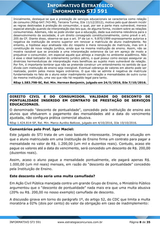INFORMATIVO STJ 591 www.estrategiaconcursos.com.br Página 8 de 35
INFORMATIVO ESTRATÉGICO
INFORMATIVO STJ 591
Inicialmente, destaque-se que a prestação de serviços educacionais se caracteriza como relação
de consumo (REsp 647.743-MG, Terceira Turma, DJe 11/12/2012), motivo pelo qual devem incidir
as regras destinadas à proteção do consumidor, o qual, por ser a parte mais vulnerável, merece
especial atenção quando da interpretação das leis que, de alguma forma, incidem sobre as relações
consumeristas. Ademais, não se pode olvidar que a educação, dada sua extrema relevância para o
desenvolvimento da sociedade, é um direito consagrado constitucionalmente, como prevê o art.
205 da CF. Diante disso, observa-se que o art. 5º da Lei n. 9.870/1999 expressamente autoriza a
negativa da instituição de ensino superior em renovar a matrícula de aluno inadimplente. No
entanto, a hipótese aqui analisada não diz respeito à mera renovação de matrícula, mas sim à
constituição de nova relação jurídica, ainda que na mesma instituição de ensino. Assim, não se
mostra razoável que se proceda a uma interpretação extensiva da Lei em apreço de modo a
prejudicar o consumidor, em especial aquele que almeja a inserção no ambiente acadêmico. Não
é esse o ideal balizador do ordenamento jurídico pátrio, o qual possui como escopo assegurar as
diretrizes hermenêuticas de interpretação mais benéficas ao sujeito mais vulnerável da relação.
Por fim, é importante lembrar que não se pretende construir um entendimento no sentido de que
dívida com instituição de ensino seja inexigível. Eventual cobrança de valores em aberto pode ser
realizada, porém pelos meios legais ordinários. O que não se admite é negativa de matrícula
fundamentada no fato de o aluno estar inadimplente com relação a mensalidades de outro curso
da mesma instituição, uma vez que não há respaldo legal para tanto.
REsp 1.583.798-SC, Rel. Min. Herman Benjamin, julgado em 24/5/2016, DJe 7/10/2016.
DIREITO CIVIL E DO CONSUMIDOR. VALIDADE DO DESCONTO DE
PONTUALIDADE INSERIDO EM CONTRATO DE PRESTAÇÃO DE SERVIÇOS
EDUCACIONAIS.
O denominado "desconto de pontualidade", concedido pela instituição de ensino aos
alunos que efetuarem o pagamento das mensalidades até a data do vencimento
ajustada, não configura prática comercial abusiva.
REsp 1.424.814-SP, Rel. Min. Marco Aurélio Bellizze, julgado em 4/10/2016, DJe 10/10/2016.
Comentários pelo Prof. Igor Maciel:
Este julgado do STJ trata de um caso bastante interessante. Imagine a situação em
que o aluno matriculado em uma Instituição de Ensino firma um contrato para pagar a
mensalidade no valor de R$. 1.200,00 (um mil e duzentos reais). Contudo, acaso ele
pague os valores até a data do vencimento, será concedido um desconto de R$. 200,00
(duzentos reais).
Assim, acaso o aluno pague a mensalidade pontualmente, ele pagará apenas R$.
1.000,00 (um mil reais) mensais, em razão do “desconto de pontualidade” concedido
pela Instituição de Ensino.
Este desconto não seria uma multa camuflada?
Em Ação Civil Pública manejada contra um grande Grupo de Ensino, o Ministério Público
argumentou que o “desconto de pontualidade” nada mais era que uma multa abusiva
(20% ou R$. 200,00 no nosso exemplo) camuflada de desconto.
A discussão girava em torno do parágrafo 1º, do artigo 52, do CDC que limita a multa
moratória a 02% (dois por cento) do valor da obrigação em caso de inadimplemento:
 