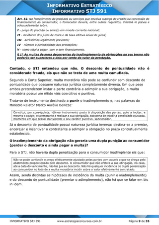INFORMATIVO STJ 591 www.estrategiaconcursos.com.br Página 9 de 35
INFORMATIVO ESTRATÉGICO
INFORMATIVO STJ 591
Art. 52. No fornecimento de produtos ou serviços que envolva outorga de crédito ou concessão de
financiamento ao consumidor, o fornecedor deverá, entre outros requisitos, informá-lo prévia e
adequadamente sobre:
I - preço do produto ou serviço em moeda corrente nacional;
II - montante dos juros de mora e da taxa efetiva anual de juros;
III - acréscimos legalmente previstos;
IV - número e periodicidade das prestações;
V - soma total a pagar, com e sem financiamento.
§ 1° As multas de mora decorrentes do inadimplemento de obrigações no seu termo não
poderão ser superiores a dois por cento do valor da prestação.
Contudo, o STJ entendeu que não. O desconto de pontualidade não é
considerado fraude, eis que não se trata de uma multa camuflada.
Segundo a Corte Superior, multa moratória não pode se confundir com desconto de
pontualidade que possuem natureza jurídica completamente diversa. Em que pese
ambos pretenderem instar a parte contrária a adimplir a sua obrigação, a multa
moratória possui um nítido viés coercitivo e punitivo.
Trata-se de instrumento destinado a punir o inadimplemento e, nas palavras do
Ministro Relator Marco Aurélio Bellizze:
Constitui, por conseguinte, idôneo instrumento posto à disposição das partes, apto a incitar, e
mesmo a coagir, o contratante a realizar a sua obrigação, sob pena de incidir a penalidade ajustada,
momento em que ressai clarividente o seu caráter punitivo, sancionador.
Já o desconto de pontualidade possui natureza jurídica inversa: destina-se a premiar,
encorajar e incentivar o contratante a adimplir a obrigação no prazo contratualmente
estabelecido.
O inadimplemento da obrigação não geraria uma dupla punição ao consumidor
(perder o desconto e ainda pagar a multa)?
Para o STJ, não haveria dupla penalização para o consumidor inadimplente eis que:
Não se pode confundir o preço efetivamente ajustado pelas partes com aquele a que se chega pelo
abatimento proporcionado pelo desconto. O consumidor que não efetiva a sua obrigação, no caso,
até a data do vencimento, não faz jus ao desconto. Não há qualquer incidência de dupla penalização
ao consumidor no fato de a multa moratória incidir sobre o valor efetivamente contratado.
Assim, sendo distintas as hipóteses de incidência da multa (punir o inadimplemento)
e do desconto de pontualidade (premiar o adimplemento), não há que se falar em bis
in idem.
 
