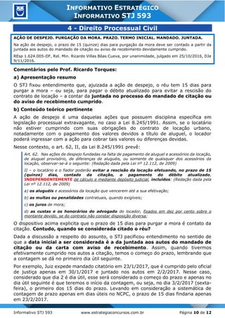 Informativo STJ 593 www.estrategiaconcursos.com.br Página 10 de 12
INFORMATIVO ESTRATÉGICO
INFORMATIVO STJ 593
4 - Direito Processual Civil
AÇÃO DE DESPEJO. PURGAÇÃO DA MORA. PRAZO. TERMO INICIAL. MANDADO. JUNTADA.
Na ação de despejo, o prazo de 15 (quinze) dias para purgação da mora deve ser contado a partir da
juntada aos autos do mandado de citação ou aviso de recebimento devidamente cumprido.
REsp 1.624.005-DF, Rel. Min. Ricardo Villas Bôas Cueva, por unanimidade, julgado em 25/10/2016, DJe
9/11/2016.
Comentários pelo Prof. Ricardo Torques:
a) Apresentação resumo
O STJ fixou entendimento que, ajuizada a ação de despejo, o réu tem 15 dias para
purgar a mora – ou seja, para pagar o débito atualizado para evitar a rescisão do
contrato de locação – a contar da juntada no processo do mandado de citação ou
do aviso de recebimento cumprido.
b) Conteúdo teórico pertinente
A ação de despejo é uma daquelas ações que possuem disciplina específica em
legislação processual extravagante, no caso a Lei 8.245/1991. Assim, se o locatário
não estiver cumprindo com suas obrigações do contrato de locação urbano,
notadamente com o pagamento dos valores devidos a título de aluguel, o locador
poderá ingressar com a ação para cobrar tais valores ou diferenças devidas.
Nesse contexto, o art. 62, II, da Lei 8.245/1991 prevê:
Art. 62. Nas ações de despejo fundadas na falta de pagamento de aluguel e acessórios da locação,
de aluguel provisório, de diferenças de aluguéis, ou somente de quaisquer dos acessórios da
locação, observar-se-á o seguinte: (Redação dada pela Lei nº 12.112, de 2009)
II – o locatário e o fiador poderão evitar a rescisão da locação efetuando, no prazo de 15
(quinze) dias, contado da citação, o pagamento do débito atualizado,
INDEPENDENTEMENTE de cálculo e mediante depósito judicial, incluídos: (Redação dada pela
Lei nº 12.112, de 2009)
a) os aluguéis e acessórios da locação que vencerem até a sua efetivação;
b) as multas ou penalidades contratuais, quando exigíveis;
c) os juros de mora;
d) as custas e os honorários do advogado do locador, fixados em dez por cento sobre o
montante devido, se do contrato não constar disposição diversa;
O dispositivo acima explicita que o prazo de 15 dias para purgar a mora é contato da
citação. Contudo, quando se considerada citado o réu?
Dada a discussão a respeito do assunto, o STJ pacificou entendimento no sentido de
que a data inicial a ser considerada é a da juntada aos autos do mandado de
citação ou da carta com aviso de recebimento. Assim, quando tivermos
efetivamente cumprido nos autos a citação, temos o começo do prazo, lembrando que
a contagem se dá no primeiro dia útil seguinte.
Por exemplo, Juiz expede mandado citatório em 23/1/2017, que é cumprido pelo oficial
de justiça apenas em 30/1/2017 e juntado nos autos em 2/2/2017. Nesse caso,
considerado que dia 2 é dia útil, esse será considerado o começo do prazo e apenas no
dia útil seguinte é que teremos o início da contagem, ou seja, no dia 3/2/2017 (sexta-
feira), o primeiro dos 15 dias do prazo. Levando em consideração a sistemática de
contagem de prazo apenas em dias úteis no NCPC, o prazo de 15 dias findaria apenas
em 23/2/2017.
 
