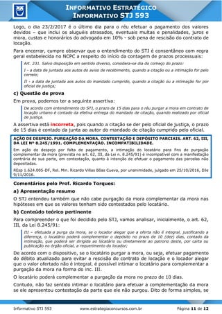 Informativo STJ 593 www.estrategiaconcursos.com.br Página 11 de 12
INFORMATIVO ESTRATÉGICO
INFORMATIVO STJ 593
Logo, o dia 23/2/2017 é o último dia para o réu efetuar o pagamento dos valores
devidos – que inclui os aluguéis atrasados, eventuais multas e penalidades, juros e
mora, custas e honorários do advogado em 10% - sob pena de rescisão do contrato de
locação.
Para encerrar, cumpre observar que o entendimento do STJ é consentâneo com regra
geral estabelecida no NCPC a respeito do início da contagem de prazos processuais:
Art. 231. Salvo disposição em sentido diverso, considera-se dia do começo do prazo:
I - a data de juntada aos autos do aviso de recebimento, quando a citação ou a intimação for pelo
correio;
II - a data de juntada aos autos do mandado cumprido, quando a citação ou a intimação for por
oficial de justiça;
c) Questão de prova
Em prova, podemos ter a seguinte assertiva:
De acordo com entendimento do STJ, o prazo de 15 dias para o réu purgar a mora em contrato de
locação urbano é contado da efetiva entrega do mandado de citação, quando realizado por oficial
de justiça.
A assertiva está incorreta, pois quando a citação se der pelo oficial de justiça, o prazo
de 15 dias é contado da junta ao autor do mandado de citação cumprido pelo oficial.
AÇÃO DE DESPEJO. PURGAÇÃO DA MORA. CONTESTAÇÃO E DEPÓSITO PARCIAIS. ART. 62, III,
DA LEI Nº 8.245/1991. COMPLEMENTAÇÃO. INCOMPATIBILIDADE.
Em ação de despejo por falta de pagamento, a intimação do locatário para fins de purgação
complementar da mora (prevista no art. 62, III, da Lei n. 8.245/91) é incompatível com a manifestação
contrária de sua parte, em contestação, quanto à intenção de efetuar o pagamento das parcelas não
depositadas.
REsp 1.624.005-DF, Rel. Min. Ricardo Villas Bôas Cueva, por unanimidade, julgado em 25/10/2016, DJe
9/11/2016.
Comentários pelo Prof. Ricardo Torques:
a) Apresentação resumo
O STJ entendeu também que não cabe purgação da mora complementar da mora nas
hipóteses em que os valores tenham sido contestados pelo locatário.
b) Conteúdo teórico pertinente
Para compreender o que foi decidido pelo STJ, vamos analisar, inicialmente, o art. 62,
III, da Lei 8.245/91:
III – efetuada a purga da mora, se o locador alegar que a oferta não é integral, justificando a
diferença, o locatário poderá complementar o depósito no prazo de 10 (dez) dias, contado da
intimação, que poderá ser dirigida ao locatário ou diretamente ao patrono deste, por carta ou
publicação no órgão oficial, a requerimento do locador;
De acordo com o dispositivo, se o locatário purgar a mora, ou seja, efetuar pagamento
do débito atualizado para evitar a rescisão do contrato de locação e o locador alegar
que o valor ofertado não é integral, é possível intimar o locatário para complementar a
purgação da mora na forma do inc. III.
O locatário poderá complementar a purgação da mora no prazo de 10 dias.
Contudo, não faz sentido intimar o locatário para efetuar a complementação da mora
se ele apresentou contestação da parte que ele não purgou. Dito de forma simples, se
 