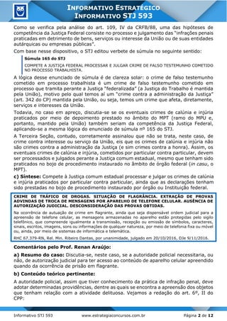 Informativo STJ 593 www.estrategiaconcursos.com.br Página 2 de 12
INFORMATIVO ESTRATÉGICO
INFORMATIVO STJ 593
Como se verifica pela análise do art. 109, IV da CRFB/88, uma das hipóteses de
competência da Justiça Federal consiste no processo e julgamento das “infrações penais
praticadas em detrimento de bens, serviços ou interesse da União ou de suas entidades
autárquicas ou empresas públicas”.
Com base nesse dispositivo, o STJ editou verbete de súmula no seguinte sentido:
Súmula 165 do STJ
COMPETE A JUSTIÇA FEDERAL PROCESSAR E JULGAR CRIME DE FALSO TESTEMUNHO COMETIDO
NO PROCESSO TRABALHISTA.
A lógica desse enunciado de súmula é de clareza solar: o crime de falso testemunho
cometido em processo trabalhista é um crime de falso testemunho cometido em
processo que tramita perante a Justiça “federalizada” (a Justiça do Trabalho é mantida
pela União), motivo pelo qual temos aí um “crime contra a administração da Justiça”
(art. 342 do CP) mantida pela União, ou seja, temos um crime que afeta, diretamente,
serviços e interesses da União.
Todavia, no caso em apreço, discutia-se se os eventuais crimes de calúnia e injúria
praticados por meio de depoimento prestado no âmbito do MPT (ramo do MPU e,
portanto, mantido pela União) também seriam da competência da Justiça Federal,
aplicando-se a mesma lógica do enunciado de súmula nº 165 do STJ.
A Terceira Seção, contudo, corretamente assinalou que não se trata, neste caso, de
crime contra interesse ou serviço da União, eis que os crimes de calúnia e injúria não
são crimes contra a administração da Justiça (e sim crimes contra a honra). Assim, os
eventuais crimes de calúnia e injúria, cometidos por particular contra particular, devem
ser processados e julgados perante a Justiça comum estadual, mesmo que tenham sido
praticados no bojo de procedimento instaurado no âmbito de órgão federal (in casu, o
MPT).
c) Síntese: Compete à Justiça comum estadual processar e julgar os crimes de calúnia
e injúria praticados por particular contra particular, ainda que as declarações tenham
sido prestadas no bojo de procedimento instaurado por órgão ou Instituição federal.
CRIME DE TRÁFICO DE DROGAS. SITUAÇÃO DE FLAGRÂNCIA. EXTRAÇÃO DE PROVAS
ADVINDAS DE TROCA DE MENSAGENS POR APARELHO DE TELEFONE CELULAR. AUSÊNCIA DE
AUTORIZAÇÃO JUDICIAL. DESCONSIDERAÇÃO DAS PROVAS OBTIDAS.
Na ocorrência de autuação de crime em flagrante, ainda que seja dispensável ordem judicial para a
apreensão de telefone celular, as mensagens armazenadas no aparelho estão protegidas pelo sigilo
telefônico, que compreende igualmente a transmissão, recepção ou emissão de símbolos, caracteres,
sinais, escritos, imagens, sons ou informações de qualquer natureza, por meio de telefonia fixa ou móvel
ou, ainda, por meio de sistemas de informática e telemática.
RHC 67.379-RN, Rel. Min. Ribeiro Dantas, por unanimidade, julgado em 20/10/2016, DJe 9/11/2016.
Comentários pelo Prof. Renan Araújo:
a) Resumo do caso: Discutia-se, neste caso, se a autoridade policial necessitaria, ou
não, de autorização judicial para ter acesso ao conteúdo de aparelho celular apreendido
quando da ocorrência de prisão em flagrante.
b) Conteúdo teórico pertinente:
A autoridade policial, assim que tiver conhecimento da prática de infração penal, deve
adotar determinadas providências, dentre as quais se encontra a apreensão dos objetos
que tenham relação com a atividade delituosa. Vejamos a redação do art. 6º, II do
CPP:
 