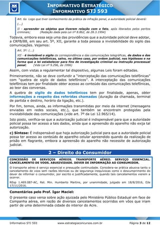 Informativo STJ 593 www.estrategiaconcursos.com.br Página 3 de 12
INFORMATIVO ESTRATÉGICO
INFORMATIVO STJ 593
Art. 6o Logo que tiver conhecimento da prática da infração penal, a autoridade policial deverá:
(...)
II - apreender os objetos que tiverem relação com o fato, após liberados pelos peritos
criminais; (Redação dada pela Lei nº 8.862, de 28.3.1994)
Todavia, embora essa seja uma das providências que a autoridade policial deve adotar,
a CRFB/88, em seu art. 5º, XII, garante a toda pessoa a inviolabilidade do sigilo das
comunicações. Vejamos:
Art. 5º: (...)
XII - é inviolável o sigilo da correspondência e das comunicações telegráficas, de dados e das
comunicações telefônicas, salvo, no último caso, por ordem judicial, nas hipóteses e na
forma que a lei estabelecer para fins de investigação criminal ou instrução processual
penal; (Vide Lei nº 9.296, de 1996)
Assim, com vistas a regulamentar tal dispositivo, algumas Leis foram editadas.
Primeiramente, não se deve confundir a “interceptação das comunicações telefônicas”
com “quebra de sigilo de dados telefônicos”. A interceptação das comunicações
telefônicas tem por finalidade obter acesso ao conteúdo das comunicações telefônicas,
ao teor das conversas.
A quebra de sigilo de dados telefônicos tem por finalidade, apenas, obter
informações a respeito das referidas chamadas (duração da chamada, terminal
de partida e destino, horário da ligação, etc.).
Por fim, temos, ainda, as informações transmitidas por meio da internet (mensagens
enviadas em redes sociais, etc.), que também se encontram protegidas pela
inviolabilidade das comunicações (vide art. 7º da Lei 12.965/14).
Isto posto, verifica-se que a autorização judicial é indispensável para que a autoridade
policial possa ter acesso a tais dados, ainda que a apreensão do aparelho não exija tal
autorização.
c) Síntese: É indispensável que haja autorização judicial para que a autoridade policial
possa ter acesso ao conteúdo de aparelho celular apreendido quando da realização de
prisão em flagrante, embora a apreensão do aparelho não necessite de autorização
judicial.
2 – Direito do Consumidor
CONCESSÃO DE SERVIÇOS AÉREOS. TRANSPORTE AÉREO. SERVIÇO ESSENCIAL.
CANCELAMENTO DE VOOS. ABUSIVIDADE. DEVER DE INFORMAÇÃO AO CONSUMIDOR.
O transporte aéreo é serviço essencial e pressupõe continuidade. Considera-se prática abusiva tanto o
cancelamento de voos sem razões técnicas ou de segurança inequívocas como o descumprimento do
dever de informar o consumidor, por escrito e justificadamente, quando tais cancelamentos vierem a
ocorrer.
REsp 1.469.087-AC, Rel. Min. Humberto Martins, por unanimidade, julgado em 18/8/2016, DJe
17/11/2016.
Comentários pelo Prof. Igor Maciel:
O presente caso versa sobre ação ajuizada pelo Ministério Público Estadual em face de
Companha aérea, em razão de diversos cancelamentos ocorridos em vôos que iriam
partir de uma determinada cidade do interior do Acre.
 