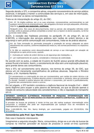 Informativo STJ 593 www.estrategiaconcursos.com.br Página 4 de 12
INFORMATIVO ESTRATÉGICO
INFORMATIVO STJ 593
Segundo decidiu o STJ, a companhia aérea, enquanto concessionária de serviço público
essencial, é obrigada a manter a continuidade dos serviços e, em caso de interrupção,
deverá indenizar os danos correspondentes.
Trata-se de interpretação do artigo 22, do CDC:
Art. 22. Os órgãos públicos, por si ou suas empresas, concessionárias, permissionárias ou sob
qualquer outra forma de empreendimento, são obrigados a fornecer serviços adequados, eficientes,
seguros e, quanto aos essenciais, contínuos.
Parágrafo único. Nos casos de descumprimento, total ou parcial, das obrigações referidas neste
artigo, serão as pessoas jurídicas compelidas a cumpri-las e a reparar os danos causados, na forma
prevista neste código.
Assim, à exceção das hipóteses previstas no parágrafo 3º, do artigo 6º, da Lei
8.987/95, a interrupção dos serviços públicos sem razões de ordem técnica e de
segurança e sem prévia comunicação aos consumidores, trata-se de prática abusiva:
Art. 6o Toda concessão ou permissão pressupõe a prestação de serviço adequado ao pleno
atendimento dos usuários, conforme estabelecido nesta Lei, nas normas pertinentes e no respectivo
contrato.
§ 3o Não se caracteriza como descontinuidade do serviço a sua interrupção em situação de
emergência ou após prévio aviso, quando:
I - motivada por razões de ordem técnica ou de segurança das instalações; e,
II - por inadimplemento do usuário, considerado o interesse da coletividade.
De acordo com os autos, a cidade de Cruzeiro do Sul/AC possui grande dificuldade de
acesso fluvial e terrestre. Assim, o cancelamento de vôos sem uma explicação plausível,
gera grande danos aos consumidores.
Para o STJ, tal cancelamento seria abusivo, nos termos do artigo 39, do CDC, que
elenca um rol meramente exemplificativo de práticas abusivas. Segundo o Ministro
Relator, o Dr. Humberto Martins:
O cancelamento e a interrupção de voos por concessionária, sem razões de ordem técnica e de
segurança intransponíveis, é prática abusiva contra o consumidor e, portanto, deve ser prevenida
e punida. Também é prática abusiva não informar o consumidor, por escrito e justificadamente,
quando tais cancelamentos vierem a ocorrer.
Em tal julgado, o STJ também considerou a Agência Nacional de Aviação Civil – ANAC
parte ilegítima para ocupar o polo passivo da demanda, eis que se discute apenas a
relação de consumo (abusividade dos cancelamentos) e não a regulação do transporte
em si.
INTERNET. COMÉRCIO ELETRÔNICO. PROVEDOR DE PESQUISA. INTERMEDIAÇÃO NÃO
CARACTERIZADA. VÍCIO DA MERCADORIA OU INADIMPLEMENTO CONTRATUAL. AUSÊNCIA DE
RESPONSABILIDADE.
O provedor de buscas de produtos à venda on-line que não realiza qualquer intermediação entre
consumidor e vendedor não pode ser responsabilizado por qualquer vício da mercadoria ou
inadimplemento contratual.
REsp 1.444.008-RS, Rel. Min. Nancy Andrighi, por unanimidade, julgado em 25/10/2016, DJe
9/11/2016.
Comentários pelo Prof. Igor Maciel:
Este caso é bastante interessante.
Imaginemos a seguinte situação: Maria, consumidora, dirige-se a um site de buscas de
compras na internet (provedor de buscas de produtos à venda on-line) querendo
 