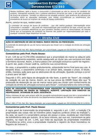 Informativo STJ 593 www.estrategiaconcursos.com.br Página 6 de 12
INFORMATIVO ESTRATÉGICO
INFORMATIVO STJ 593
Nestas hipóteses, após a busca, o consumidor é direcionado ao site ou recurso do vendedor do
produto, interagindo somente com o sistema eletrônico fornecido por este, e não pelo prestador
de busca de produtos. Também se diferencia da situação anterior, pela ausência da cobrança de
comissões sobre as operações realizadas, pois nestas circunstâncias os rendimentos dos
prestadores de busca se originam da venda de espaço publicitário.
Assim, conclui-se que, nestes casos:
o provedor do serviço de busca de produtos – que não realiza qualquer intermediação entre
consumidor e vendedor – não pode ser responsabilizado pela existência de lojas virtuais que não
cumprem os contratos eletrônicos ou que cometem fraudes contra os consumidores, da mesma
forma que os buscadores de conteúdo na Internet não podem ser responsabilizados por todo e
qualquer conteúdo ilegal disponível na rede.
3 – Direito Civil
AÇÃO DE ABSTENÇÃO DE USO DE MARCA. MARCO INICIAL DA PRESCRIÇÃO.
A pretensão de abstenção de uso de marca nasce para seu titular com a violação do direito de utilização
exclusiva.
REsp 1.631.874-SP, Rel. Min. Nancy Andrighi, por unanimidade, julgado em 25/10/2016, DJe 9/11/2016.
Comentários pelo Prof. Paulo Sousa:
O art. 129 da Lei 9.279/1996 estabelece que a propriedade da marca se adquire pelo
registro validamente expedido, sendo assegurado ao titular seu uso exclusivo em todo
o território nacional. Assim, a marca passa a ter utilização exclusiva a partir do registro.
A partir daí, pode o titular cedê-la, conforme sua conveniência.
No caso, o proprietário a cedeu gratuitamente, estipulando termo final para seu uso. A
despeito disso, o cessionário continuou a se utilizar dela, cessado o prazo. O titular,
então, manejou ação para que se abstivesse ele da utilização. Quando começa a correr
o prazo para tal lide?
Segundo o STJ, pela lógica da obrigação de não fazer, a partir do “fazer”, da violação
da vedação do uso da marca. Assim, se na sua prova do CESPE fosse dito que “A
pretensão de abstenção de uso de marca nasce para seu titular com conhecimento da
violação do direito de utilização exclusiva pelo titular”, você assinalaria ela como errada.
AÇÃO DE USUCAPIÃO EXTRAORDINÁRIA PARA AQUISIÇÃO DA PROPRIEDADE DE COISA
MÓVEL. REGISTRO NO ÓRGÃO DE TRÂNSITO. AUSENTE. LIMITAÇÃO DOS DIREITOS DA
PROPRIEDADE. INTERESSE DE AGIR. EXISTÊNCIA.
Possui interesse de agir para propor ação de usucapião extraordinária aquele que tem a propriedade de
veículo registrado em nome de terceiros nos Departamentos Estaduais de Trânsito competentes.
REsp 1.582.177-RJ, Rel. Min. Nancy Andrighi, por unanimidade, julgado em 25/10/2016, DJe 9/11/2016.
Comentários pelo Prof. Paulo Sousa:
A regra geral de transmissão da propriedade é, segundo o art. 1.267, a tradição (“A
propriedade das coisas não se transfere pelos negócios jurídicos antes da tradição”).
Ou seja, sei quem é o proprietário porque ele possui a coisa, recebida por intermédio
da transferência dela por outrem. Já os bens imóveis, por sua vez, transmitem-se pelo
registro, na regra do art. 1.245, que trata da aquisição da propriedade imobiliária
(“Transfere-se entre vivos a propriedade mediante o registro do título translativo no
Registro de Imóveis”).
 