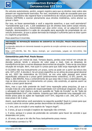 Informativo STJ 593 www.estrategiaconcursos.com.br Página 7 de 12
INFORMATIVO ESTRATÉGICO
INFORMATIVO STJ 593
Os veículos automotores, porém, exigem registro para que os direitos reais sobre eles
possam ser regularmente exercidos. Por isso, necessária a ação de usucapião para que
possa o proprietário não registral fazer a transferência do veículo junto à autoridade de
trânsito (DETRAN) e exercer plenamente seus direitos mobiliários, como alienar ou
gravar o bem.
Por isso, se fosse apresentada a você a seguinte assertiva, o que você assinalaria?
“Considerando que o art. 1.226 estabelece que Os direitos reais sobre coisas móveis,
quando constituídos, ou transmitidos por atos entre vivos, só se adquirem com a
tradição, desnecessária é a ação de usucapião para aquisição da propriedade de um
veículo automotor, já que a posse derivada da tradição é suficiente para se dizer quem
é o legítimo proprietário.
Essa assertiva é incorreta.
PRETENSÃO DE REPARAÇÃO BASEADA NA GARANTIA DA EVICÇÃO. PRAZO PRESCRICIONAL.
DEFINIÇÃO.
A pretensão deduzida em demanda baseada na garantia da evicção submete-se ao prazo prescricional
de três anos.
REsp 1.577.229-MG, Rel. Min. Nancy Andrighi, por unanimidade, julgado em 8/11/2016, DJe
14/11/2016.
Comentários pelo Prof. Paulo Sousa:
João comprou um imóvel de José. Tempos depois, perdeu esse imóvel em virtude de
decisão judicial, tendo o prejuízo do valor pago a José, mais as despesas de
transferência do bem e outras despesas decorrentes da situação. Trata-se de uma típica
situação de evicção. Bem, mas qual é o prazo para que João exija reparação de José?
O CC/2002 não traz textualmente um prazo, como se pode ver a partir da leitura dos
arts. 447 a 457. A dúvida é: há um prazo específico ou se utiliza do prazo geral decenal
do art. 205? Na sistemática do CC/1916, se era uma ação pessoal sem prazo
especificado utilizava-se o prazo geral (anteriormente vintenário). O STJ, porém, no
REsp 1.360.969/RS, fixou o entendimento de que essa não é mais a sistemática legal,
mas se deve procurar no ordenamento um prazo; não existindo, aí apenas assim se
utiliza o prazo geral decenal.
Bom, mas o que João pretende de José? Uma reparação pelos prejuízos, já que a
evicção trata de uma espécie de responsabilidade civil contratual (negocial). Assim, se
o advogado de José chama a ação em questão de “Ação de Evicção” ou de “Ação de
Responsabilidade Civil”, não importa. Importa que João pretende uma reparação civil.
Existe prazo para as ações de reparação civil? Sim, segundo o art. 206, §3º, inc. V,
esse prazo é de 3 anos.
Assim, qual alternativa você assinalaria na seguinte questão? Qual é o prazo para que
o evicto cobre do evictor pelas perdas decorrentes da decisão judicial?
a. 1 ano, pois a evicção é uma espécie de “seguro legal”;
b. 3 anos, já que a evicção é espécie de reparação não criminal;
c. 5 anos, porque é o prazo da pretensão do vencedor para haver do vencido o que
despendeu em juízo;
d. 10 anos, eis que a lei não lhe fixou textualmente prazo menor.
A alternativa correta é a “B”.
 