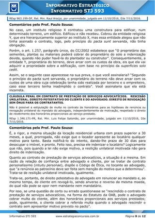 Informativo STJ 593 www.estrategiaconcursos.com.br Página 9 de 12
INFORMATIVO ESTRATÉGICO
INFORMATIVO STJ 593
REsp 963.199-DF, Rel. Min. Raul Araújo, por unanimidade, julgado em 11/10/2016, DJe 7/11/2016.
Comentários pelo Prof. Paulo Sousa:
No caso, um instituto religioso X contratou uma construtora para edificar, num
determinado terreno, um edifício. Edificou e não recebeu. Cobrou da entidade religiosa
Y, que era hierarquicamente superior ao instituto X, mas essa entidade alegou que não
tinha assinado o contrato, logo, pelo princípio do pacta sunt servanda, não tinha
obrigação.
Porém, o art. 1.257, parágrafo único, do CC/2002 estabelece que “O proprietário das
sementes, plantas ou materiais poderá cobrar do proprietário do solo a indenização
devida, quando não puder havê-la do plantador ou construtor”. Consequentemente, a
entidade Y, proprietária do terreno, deve arcar com os custos da obra, eis que ela vai
adquirir a propriedade sobre a edificação, com base no princípio da superficies solo
cedit.
Assim, se o seguinte caso aparecesse na sua prova, o que você assinalaria? “Segundo
o princípio do pacta sunt servanda, o proprietário do terreno não deve arcar com os
custos de uma obra cuja celebração tenha sido realizada por terceiro e o empreiteiro,
caso esse terceiro tenha inadimplido o contrato”. Você assinalaria que ela está
incorreta.
CLÁUSULA PENAL EM CONTRATO DE PRESTAÇÃO DE SERVIÇOS ADVOCATÍCIOS. RESCISÃO
UNILATERAL. DIREITO POTESTATIVO DO CLIENTE E DO ADVOGADO. DIREITO DE REVOGAÇÃO
SEM ÔNUS PARA OS CONTRATANTES.
Não é possível a estipulação de multa no contrato de honorários para as hipóteses de renúncia ou
revogação unilateral do mandato do advogado, independentemente de motivação, respeitado o direito
de recebimento dos honorários proporcionais ao serviço prestado.
REsp 1.346.171-PR, Rel. Min. Luis Felipe Salomão, por unanimidade, julgado em 11/10/2016, DJe
7/11/2016.
Comentários pelo Prof. Paulo Sousa:
É, a rigor, a mesma situação da locação residencial urbana com prazo superior a 30
meses, a qual, prorrogada, não exige que o locador apresente ao locatário qualquer
motivo para tanto. Basta notificá-lo do intento, dando-lhe prazo de 30 dias para
desocupar o imóvel, e pronto. Feito isso, precisa ele indenizar o locatário? Logicamente
que não, pois quando a lei não exige motivo, a resilição unilateral imotivada não gera
direito de indenização.
Quanto ao contrato de prestação de serviços advocatícios, a situação é a mesma. Em
razão da relação de confiança entre advogado e cliente, por se tratar de contrato
personalíssimo (intuitu personae), dispõe o Código de Ética, no tocante ao advogado,
que "a renúncia ao patrocínio deve ser feita sem menção do motivo que a determinou".
Trata-se de resilição unilateral imotivada, igualmente.
Trata-se, portanto, de direito potestativo do advogado em renunciar ao mandato e, ao
mesmo tempo, do cliente em revogá-lo, sendo anverso e reverso da mesma moeda,
do qual não pode se opor nem mandante nem mandatário.
Por isso, se uma questão de certo ou errado questionasse se “rescindido o contrato de
prestação de serviços advocatícios, na forma do Estatuto da OAB, pode o advogado
cobrar multa do cliente, além dos honorários proporcionais aos serviços prestados;
pode, igualmente, o cliente cobrar a referida multa quando o advogado rescindir o
contrato sem apresentar motivo previsto no pacto”.
 