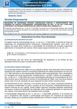 Inf. 596 - STJ www.estrategiaconcursos.com.br Página 10 de 17
INFORMATIVO ESTRATÉGICO
INFORMATIVO STJ 596
O Poder Público pode desistir da desapropriação a qualquer tempo, cabendo ao
expropriado o ônus de provar a existência de alguma circunstância impeditiva do
direito de desistência.
Gabarito: Certa
Direito Empresarial
SOCIEDADE DE SEGURANÇA PRIVADA CONTROLADA PARCIAL E INDIRETAMENTE POR
EMPRESA DE CAPITAL ESTRANGEIRO. INTERPRETAÇÃO DO ART. 11 DA LEI 7.102/1983
CONFORME A ALTERAÇÃO PROMOVIDA NA CONSTITUIÇÃO PELA EMENDA N. 6.
A restrição veiculada pelo art. 11 da Lei 7.102/1983, de acordo com a Constituição Federal, não impede
a participação de capital estrangeiro nas sociedades nacionais (art. 1.126 do CC) que prestam serviço
de segurança privada.
MS 19.088-DF, Rel. Min. Herman Benjamin, por maioria, julgado em 14/12/2016, DJe 3/2/2017.
COMENTÁRIOS PELO PROF. PAULO GUIMARÃES
A) APRESENTAÇÃO RESUMIDA DO CASO
O julgado trata da interpretação do art. 11 da Lei n. 7.102/1983. A referida lei trata da
segurança em estabelecimentos financeiros, estabelecendo também uma série de
regras nas quais deve fundar-se a contratação de empresas de privadas segurança
patrimonial e transporte de valores. Entre essas regras encontra-se a do art. 11.
Art. 11 - A propriedade e a administração das empresas especializadas que vierem a se constituir
são vedadas a estrangeiros.
A controvérsia gira em torno da interpretação do dispositivo e os limites de sua
aplicação diante da ordem constitucional vigente.
B) CONTEÚDO TEÓRICO PERTINENTE
A Constituição Federal de 1988, em sua redação original, fazia distinção entre empresas
brasileiras de capital nacional e empresas brasileiras de capital estrangeiro em seu art.
171. Não interessa a nós compreender detalhes sobre essa distinção, mas o dispositivo
foi revogado por força da Emenda Constitucional n. 6/1995. Diante da revogação, o
art. 11 da Lei n. 7.102/1983 teve sua interpretação alterada na Jurisprudência do STJ.
Vale lembrar que a referida lei é anterior à Constituição de 1988, e por isso deve sempre
passar pelo crivo da recepção de seus dispositivos pela ordem constitucional.
O entendimento do STJ, portanto, é no sentido de que, em regra, empresas brasileiras
são aquelas constituídas no país e sujeitas às leis nacionais, independentemente da
origem nacional de seu capital. Ainda restam algumas situações bastante específicas
nas quais a própria Constituição faz distinção entre empresas baseada na natureza de
seu capital, mas estas devem ser tratadas como exceção.
A interpretação adequada do art. 11 da Lei n. 7.102/1988, portanto, é no sentido de
que o dispositivo não impede a participação estrangeira em empresa de segurança
privada, desde que a empresa esteja estabelecida no Brasil e sujeita às leis brasileiras.
C) QUESTÃO DE PROVA
 