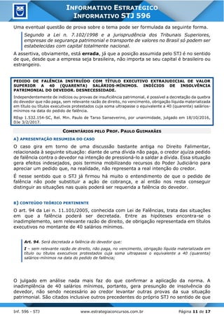 Inf. 596 - STJ www.estrategiaconcursos.com.br Página 11 de 17
INFORMATIVO ESTRATÉGICO
INFORMATIVO STJ 596
Uma eventual questão de prova sobre o tema pode ser formulada da seguinte forma.
Segundo a Lei n. 7.102/1998 e a jurisprudência dos Tribunais Superiores,
empresas de segurança patrimonial e transporte de valores no Brasil só podem ser
estabelecidas com capital totalmente nacional.
A assertiva, obviamente, está errada, já que a posição assumida pelo STJ é no sentido
de que, desde que a empresa seja brasileira, não importa se seu capital é brasileiro ou
estrangeiro.
PEDIDO DE FALÊNCIA INSTRUÍDO COM TÍTULO EXECUTIVO EXTRAJUDICIAL DE VALOR
SUPERIOR A 40 (QUARENTA) SALÁRIOS-MÍNIMOS. INDÍCIOS DE INSOLVÊNCIA
PATRIMONIAL DO DEVEDOR. DESNECESSIDADE.
Independentemente de indícios ou provas de insuficiência patrimonial, é possível a decretação da quebra
do devedor que não paga, sem relevante razão de direito, no vencimento, obrigação líquida materializada
em título ou títulos executivos protestados cuja soma ultrapasse o equivalente a 40 (quarenta) salários-
mínimos na data do pedido de falência.
REsp 1.532.154-SC, Rel. Min. Paulo de Tarso Sanseverino, por unanimidade, julgado em 18/10/2016,
DJe 3/2/2017.
COMENTÁRIOS PELO PROF. PAULO GUIMARÃES
A) APRESENTAÇÃO RESUMIDA DO CASO
O caso gira em torno de uma discussão bastante antiga no Direito Falimentar,
relacionada à seguinte situação: diante de uma dívida não paga, o credor ajuíza pedido
de falência contra o devedor na intenção de pressioná-lo a saldar a dívida. Essa situação
gera efeitos indesejados, pois termina mobilizando recursos do Poder Judiciário para
apreciar um pedido que, na realidade, não representa a real intenção do credor.
É nesse sentido que o STJ já firmou há muito o entendimento de que o pedido de
falência não pode substituir a ação de cobrança, e aí então nos resta conseguir
distinguir as situações nas quais poderá ser requerida a falência do devedor.
B) CONTEÚDO TEÓRICO PERTINENTE
O art. 94 da Lei n. 11.101/2005, conhecida com Lei de Falências, trata das situações
em que a falência poderá ser decretada. Entre as hipóteses encontra-se o
inadimplemento, sem relevante razão de direito, de obrigação representada em títulos
executivos no montante de 40 salários mínimos.
Art. 94. Será decretada a falência do devedor que:
I – sem relevante razão de direito, não paga, no vencimento, obrigação líquida materializada em
título ou títulos executivos protestados cuja soma ultrapasse o equivalente a 40 (quarenta)
salários-mínimos na data do pedido de falência;
O julgado em análise nada mais faz do que confirmar a aplicação da norma. A
inadimplência de 40 salários mínimos, portanto, gera presunção de insolvência do
devedor, não sendo necessário ao credor levantar outras provas da sua situação
patrimonial. São citados inclusive outros precedentes do próprio STJ no sentido de que
 