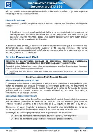 Inf. 596 - STJ www.estrategiaconcursos.com.br Página 12 de 17
INFORMATIVO ESTRATÉGICO
INFORMATIVO STJ 596
não se considera abusivo o pedido de falência lastreado em título cujo valor supere o
limite legal de 40 salários mínimos.
C) QUESTÃO DE PROVA
Uma eventual questão de prova sobre o assunto poderia ser formulada no seguinte
sentido:
É legítima a propositura de pedido de falência de empresário devedor baseada no
inadimplemento de dívida lastreada em títulos executivos em valor maior que
quarenta salários mínimos, desde que sejam apresentadas pelo autor provas
inequívocas da insolvência do devedor.
A assertiva está errada, já que o STJ firmou entendimento de que a insolvência fica
demonstrada pelo inadimplemento superior a 40 salários mínimos, não sendo
necessária a demonstração da insolvência por outros meios de prova, nos termos do
art. 94, I, da Lei n. 11.101/2005.
Direito Processual Civil
CONFLITO DE COMPETÊNCIA. MANDADO DE SEGURANÇA. CONVENÇÃO PARTIDÁRIA.
ESCOLHA DE CANDIDATOS. ANULAÇÃO. COMPETÊNCIA DA JUSTIÇA ELEITORAL.
Compete à Justiça Eleitoral processar e julgar as causas em que a análise da controvérsia é capaz de
produzir reflexos diretos no processo eleitoral.
CC 148.693-BA, Rel. Min. Ricardo Villas Bôas Cueva, por unanimidade, julgado em 14/12/2016, DJe
19/12/2016.
COMENTÁRIOS PELO PROF. RICARDO TORQUES
A) APRESENTAÇÃO RESUMIDA DO CASO
O presente caso discute a competência de processo questiona a competência para
tratar de processo que discute a validade da convenção partidária. Há argumento no
sentido de que a competência da Justiça Federal para tratar da formação da pessoa
jurídica está circunscrita apenas ao período eleitoral e, portanto, fora dele, a
competência é da Justiça Comum.
B) CONTEÚDO TEÓRICO PERTINENTE
A competência para tratar de conflitos envolvendo juízes de tribunais distintos, no caso
juiz de direito (vinculado ao Tribunal de Justiça) com juiz eleitoral (vinculado ao
Tribunal Regional Eleitoral) é da competência do STJ, segundo o art. 105, I, d, da CF.
Discute-se, in casu, invalidar o processo de escolha dos candidatos ao cargo de
vereador, ante violação das regras estatutárias, internamente estabelecidas.
Em relação ao conflito propriamente, dois argumentos são levantados:
1º - trata-se de matéria interna corporis da pessoa jurídica, partido político.
2º - trata-se de matéria que pode trazer reflexos no processo eleitoral.
 