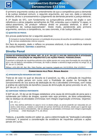 Inf. 596 - STJ www.estrategiaconcursos.com.br Página 13 de 17
INFORMATIVO ESTRATÉGICO
INFORMATIVO STJ 596
O primeiro argumento conduz ao entendimento de que a competência para a demanda
é da justiça estadual comum; o segundo argumento, por sua vez, dada a natureza
eleitoral, atribui o processamento e julgamento da demanda perante a justiça eleitoral.
A 2ª Seção do STJ, com fundamento na jurisprudência anterior do órgão e com
referência a vários julgados semelhantes do TSE, entendeu que a matéria “é capaz, in
status assertionis, de produzir reflexos direto no processo eleitoral, a atrair a
competência da Justiça especializada”. Deste modo, ponderando pelo primeiro
argumento, concluiu a competência, no caso concreto, é da Justiça Eleitoral.
C) QUESTÃO DE PROVA
Em provas poderíamos ter a seguinte assertiva:
Compete à Justiça Eleitoral apreciar a invalidação de processo de escolha de candidatos por violação
de normas estabelecidas interna corporis.
Em face do exposto, dado o reflexo no processo eleitoral, é da competência material
da Justiça Eleitoral. Correta a assertiva.
Direito Penal
CAUSA DE DIMINUIÇÃO DE PENA. ART. 33, § 4º, DA LEI 11.343/06. DEDICAÇÃO À ATIVIDADE
CRIMINOSA. UTILIZAÇÃO DE INQUÉRITOS E/OU AÇÕES PENAIS. POSSIBILIDADE.
É possível a utilização de inquéritos policiais e/ou ações penais em curso para formação da convicção de
que o réu se dedica a atividades criminosas, de modo a afastar o benefício legal previsto no artigo 33, §
4º, da Lei 11.343/06.
EREsp 1.431.091-SP, Rel. Min. Felix Fischer, por maioria, julgado em 14/12/2016, DJe 1/2/2017.
COMENTÁRIOS PELO PROF. RENAN ARAÚJO
A) APRESENTAÇÃO RESUMIDA DO CASO
Trata-se de caso no qual se discutia se é possível, ou não, a utilização de inquéritos
policiais e ações penais em curso com a finalidade de ajudar na formação do
convencimento do Juiz acerca da dedicação do réu a atividades criminosas, com vistas
à análise do cabimento do benefício (causa de diminuição de pena) previsto no art. 33,
§4º da Lei 11.343/06.
B) CONTEÚDO TEÓRICO PERTINENTE
O §4º do art. 33 da Lei de Drogas estabelece uma causa de diminuição de pena para o
condenado por tráfico de drogas, quando este seja primário, de bons antecedentes,
não se dedique às atividades criminosas nem integre organização criminosa. Vejamos:
Art. 33 (...)
§ 4o Nos delitos definidos no caput e no § 1o deste artigo, as penas poderão ser reduzidas de um
sexto a dois terços, vedada a conversão em penas restritivas de direitos, desde que o agente seja
primário, de bons antecedentes, não se dedique às atividades criminosas nem integre organização
criminosa. (Vide Resolução nº 5, de 2012)
Todavia, a questão residia em saber se, para a determinação da “dedicação à atividade
criminosa”, é possível a consideração da existência de inquéritos policiais e ações
penais em curso.
 