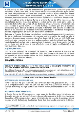 Inf. 596 - STJ www.estrategiaconcursos.com.br Página 14 de 17
INFORMATIVO ESTRATÉGICO
INFORMATIVO STJ 596
A celeuma se dá em razão do entendimento jurisprudencial (sumulado pelo STJ,
inclusive – SÚMULA 444 do STJ1) no sentido de que inquéritos policiais e ações penais
em curso não podem ser utilizados pelo Juiz para aumentar a pena-base (não podem
ser considerados como “maus antecedentes”), já que não há, ainda, condenação
definitiva, caso contrário estaria sendo violado o princípio da presunção de inocência.
Havia divergência entre a Quinta Turma e a Sexta Turma do STJ a respeito de tal
possibilidade (utilizar inquéritos policiais e ações penais em curso para afastar a
aplicação do benefício do §4º do art. 33 da Lei de Drogas). Todavia, a Terceira Seção
(que engloba a Quinta Turma e a Sexta Turma), pacificou, por ora, a questão,
entendendo que é possível afastar a aplicação do benefício com base na consideração
de que o réu se dedica a atividades criminosas, em razão da existência de inquéritos
policiais e ações penais em curso em desfavor do condenado.
Salientou a Terceira Seção que os princípios constitucionais devem ser interpretados
de forma sistêmica, harmoniosa, de maneira que o princípio da inocência não é
absoluto, de maneira que conceder o benefício do art. 33, § 4º, da Lei 11.343/06 para
condenado que responde a inúmeras ações penais ou seja investigado em diversos
inquéritos policiais seria o mesmo que equipará-lo a quem, numa única ocasião na vida,
se envolveu com as drogas, e isso ofenderia outro princípio constitucional, o da
individualização da pena.
C) QUESTÃO DE PROVA
“Em razão do princípio da presunção de inocência, não é possível a utilização de
inquéritos policiais e/ou ações penais em curso para formação da convicção de que o
réu se dedica a atividades criminosas, de modo a afastar o benefício legal previsto no
artigo 33, § 4º, da Lei 11.343/06. “
GABARITO: ERRADA
DESACATO. INCOMPATIBILIDADE DO TIPO PENAL COM A CONVENÇÃO AMERICANA DE
DIREITOS HUMANOS. CONTROLE DE CONVENCIONALIDADE.
O art. 331 do CP, que prevê a figura típica do desacato, é incompatível com o art. 13 do Pacto de São
José da Costa Rica, do qual a República Federativa do Brasil é signatária.
REsp 1.640.084-SP, Rel. Min. Ribeiro Dantas, por unanimidade, julgado em 15/12/2016, DJe 1/2/2017.
COMENTÁRIOS PELO PROF. RENAN ARAÚJO
A) APRESENTAÇÃO RESUMIDA DO CASO
Trata-se de caso no qual se discutia se o crime de desacato, previsto no art. 331 do
CP, é compatível com o Pacto de San José da Costa Rica (Convenção Americana de
Direitos Humanos), ou seja, trata-se de controle de convencionalidade do art. 331 do
CP.
B) CONTEÚDO TEÓRICO PERTINENTE
A Quinta Turma do STJ reconheceu, neste caso, ter havido a descriminalização do
desacato, por não ser compatível com a Convenção Americana de Direitos Humanos.
Sustentou o STJ, nessa decisão, que a criminalização da conduta de desacato atenta
contra o art. 13 do Pacto de San José da Costa Rica (Convenção Americana de Direitos
1
Súmula 444 do STJ - É vedada a utilização de inquéritos policiais e ações penais em curso para agravar a pena-
base.
 