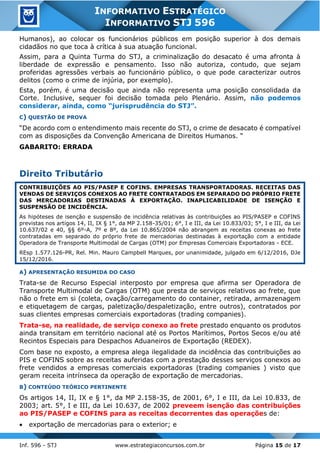 Inf. 596 - STJ www.estrategiaconcursos.com.br Página 15 de 17
INFORMATIVO ESTRATÉGICO
INFORMATIVO STJ 596
Humanos), ao colocar os funcionários públicos em posição superior à dos demais
cidadãos no que toca à crítica à sua atuação funcional.
Assim, para a Quinta Turma do STJ, a criminalização do desacato é uma afronta à
liberdade de expressão e pensamento. Isso não autoriza, contudo, que sejam
proferidas agressões verbais ao funcionário público, o que pode caracterizar outros
delitos (como o crime de injúria, por exemplo).
Esta, porém, é uma decisão que ainda não representa uma posição consolidada da
Corte. Inclusive, sequer foi decisão tomada pelo Plenário. Assim, não podemos
considerar, ainda, como “jurisprudência do STJ”.
C) QUESTÃO DE PROVA
“De acordo com o entendimento mais recente do STJ, o crime de desacato é compatível
com as disposições da Convenção Americana de Direitos Humanos. “
GABARITO: ERRADA
Direito Tributário
CONTRIBUIÇÕES AO PIS/PASEP E COFINS. EMPRESAS TRANSPORTADORAS. RECEITAS DAS
VENDAS DE SERVIÇOS CONEXOS AO FRETE CONTRATADOS EM SEPARADO DO PRÓPRIO FRETE
DAS MERCADORIAS DESTINADAS À EXPORTAÇÃO. INAPLICABILIDADE DE ISENÇÃO E
SUSPENSÃO DE INCIDÊNCIA.
As hipóteses de isenção e suspensão de incidência relativas às contribuições ao PIS/PASEP e COFINS
previstas nos artigos 14, II, IX § 1°, da MP 2.158-35/01; 6°, I e III, da Lei 10.833/03; 5°, I e III, da Lei
10.637/02 e 40, §§ 6º-A, 7º e 8º, da Lei 10.865/2004 não abrangem as receitas conexas ao frete
contratadas em separado do próprio frete de mercadorias destinadas à exportação com a entidade
Operadora de Transporte Multimodal de Cargas (OTM) por Empresas Comerciais Exportadoras - ECE.
REsp 1.577.126-PR, Rel. Min. Mauro Campbell Marques, por unanimidade, julgado em 6/12/2016, DJe
15/12/2016.
A) APRESENTAÇÃO RESUMIDA DO CASO
Trata-se de Recurso Especial interposto por empresa que afirma ser Operadora de
Transporte Multimodal de Cargas (OTM) que presta de serviços relativos ao frete, que
não o frete em si (coleta, ovação/carregamento do container, retirada, armazenagem
e etiquetagem de cargas, paletização/despaletização, entre outros), contratados por
suas clientes empresas comerciais exportadoras (trading companies).
Trata-se, na realidade, de serviço conexo ao frete prestado enquanto os produtos
ainda transitam em território nacional até os Portos Marítimos, Portos Secos e/ou até
Recintos Especiais para Despachos Aduaneiros de Exportação (REDEX).
Com base no exposto, a empresa alega ilegalidade da incidência das contribuições ao
PIS e COFINS sobre as receitas auferidas com a prestação desses serviços conexos ao
frete vendidos a empresas comerciais exportadoras (trading companies ) visto que
geram receita intrínseca da operação de exportação de mercadorias.
B) CONTEÚDO TEÓRICO PERTINENTE
Os artigos 14, II, IX e § 1°, da MP 2.158-35, de 2001, 6°, I e III, da Lei 10.833, de
2003; art. 5°, I e III, da Lei 10.637, de 2002 preveem isenção das contribuições
ao PIS/PASEP e COFINS para as receitas decorrentes das operações de:
• exportação de mercadorias para o exterior; e
 