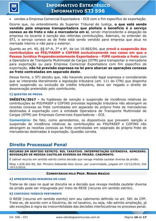 Inf. 596 - STJ www.estrategiaconcursos.com.br Página 16 de 17
INFORMATIVO ESTRATÉGICO
INFORMATIVO STJ 596
• vendas a Empresa Comercial Exportadora - ECE com o fim específico de exportação.
Ocorre que, no entendimento do Superior Tribunal de Justiça, o que está sendo
vendido pela empresa transportadora que pleiteia o benefício é o serviço
conexo ao de frete e não a mercadoria em si, sendo improcedente a alegação da
empresa no tocante à isenção das referidas contribuições. Ademais, no entender do
STJ, o serviço conexo ao de frete está sendo vendido para empresa que atua no
mercado interno e não para o exterior.
Quanto ao art. 40, §§ 6°-A, 7° e 8°, da Lei 10.865/04, que prevê a suspensão das
contribuições ao PIS/PASEP e COFINS exclusivamente nos casos em que a
Pessoa Jurídica Preponderantemente Exportadora - PJPE contrata o frete com
a Operadora de Transporte Multimodal de Cargas (OTM) para transportar a mercadoria
para exportação ou para Empresa Comercial Exportadora com fim específico de
exportação, não há previsão expressa na lei para abarcar as operações conexas
ao frete contratadas em separado deste.
Dessa forma, o STJ decidiu que, não havendo previsão legal expressa e considerando
que se interpreta literalmente a legislação tributária (art. 111 do CTN) que disponha
sobre suspensão ou exclusão do crédito tributário, deve ser negado o direito de
desoneração pretendido pelo contribuinte.
C) QUESTÃO DE PROVA
INÉDITA/2017 - As hipóteses de isenção e suspensão de incidência relativas às
contribuições ao PIS/PASEP e COFINS previstas legislação tributária não abrangem as
receitas conexas ao frete contratadas em separado do próprio frete de mercadorias
destinadas à exportação com a entidade Operadora de Transporte Multimodal de
Cargas (OTM) por Empresas Comerciais Exportadoras - ECE.
Comentário: De fato, como aprendemos, os dispositivos que preveem isenção e
suspensão de incidência relativas às contribuições ao PIS/PASEP e COFINS não
abrangem as receitas conexas ao frete contratadas em separado do próprio frete de
mercadorias destinadas à exportação. Questão correta.
Direito Processual Penal
RECURSO EM SENTIDO ESTRITO. ROL TAXATIVO. INTERPRETAÇÃO EXTENSIVA. ADMISSÃO.
REVOGAÇÃO DE MEDIDA CAUTELAR DIVERSA DA PRISÃO. CABIMENTO.
É cabível recurso em sentido estrito contra decisão que revoga medida cautelar diversa da prisão.
REsp 1.628.262-RS, Rel. Ministro Sebastião Reis Júnior, por unanimidade, julgado em 13/12/2016, DJe
19/12/2016.
COMENTÁRIOS PELO PROF. RENAN ARAÚJO
A) APRESENTAÇÃO RESUMIDA DO CASO
Trata-se de caso no qual se discutia se a decisão que revoga medida cautelar diversa
da prisão pode ser impugnada por meio de RESE (recurso em sentido estrito).
B) CONTEÚDO TEÓRICO PERTINENTE
O RESE (recurso em sentido estrito) tem seu cabimento definido no art. 581 do CPP.
Trata-se, de acordo com a Doutrina, de rol taxativo, ou seja, não admite ampliação, já
são exceções à regra da irrecorribilidade das decisões interlocutórias no processo penal.
 