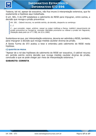 Inf. 596 - STJ www.estrategiaconcursos.com.br Página 17 de 17
INFORMATIVO ESTRATÉGICO
INFORMATIVO STJ 596
Todavia, tal rol, apesar de exaustivo, não fica imune à interpretação extensiva, que foi
exatamente a hipótese aqui trabalhada.
O art. 581, V do CPP estabelece o cabimento do RESE para impugnar, entre outras, a
decisão que revoga a prisão preventiva:
Art. 581. Caberá recurso, no sentido estrito, da decisão, despacho ou sentença:
(...)
V - que conceder, negar, arbitrar, cassar ou julgar inidônea a fiança, indeferir requerimento de
prisão preventiva ou revogá-la, conceder liberdade provisória ou relaxar a prisão em flagrante;
(Redação dada pela Lei nº 7.780, de 22.6.1989)
Sustentava-se que, por interpretação extensiva, deveria ser admitido o RESE, também,
para impugnar a decisão que revoga medida cautelar diversa da prisão.
A Sexta Turma do STJ acatou a tese e entendeu pelo cabimento do RESE nesta
hipótese.
C) QUESTÃO DE PROVA
“Apesar de o rol das hipóteses de cabimento do RESE ser exaustivo, é cabível recurso
em sentido estrito contra decisão que revoga medida cautelar diversa da prisão,
conclusão a que se pode chegar por meio de interpretação extensiva. “
GABARITO: CORRETA
 