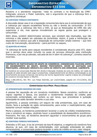 Inf. 596 - STJ www.estrategiaconcursos.com.br Página 3 de 17
INFORMATIVO ESTRATÉGICO
INFORMATIVO STJ 596
Reclamo e o atendente responde: “está no contrato e na Resolução do CMN”.
Indignado, procuro o Poder Judiciário, sob o argumento de que a cobrança fere o
equilíbrio contratual.
B) CONTEÚDO TEÓRICO PERTINENTE
A discussão desse caso é se a legislação consumerista daria azo à compreensão de que
a cobrança por saques excedentes feriria ou não o direito do consumidor. O STJ
entendeu que a cobrança não fere o CDC, já que as Resoluções do CMN não são
superiores a ele, mas apenas minudenciam as regras gerais que protegem o
consumidor.
Além disso, existem determinados serviços, que constam das resoluções, que são
mínimos e não podem ser cobrados do correntista. Assim, é justa a retribuição ao
depositário (o banco) que põe à disposição do consumidor amplo sistema – que tem
custo de manutenção, obviamente – para permitir os saques.
C) QUESTÃO DE PROVA
“A cobrança de tarifa para saques excedentes é considerada abusiva pelo STJ, dado
que o serviço deve estar incluído na cesta de serviços oferecida pela instituição
financeira, e por ela já cobrado, sob pela de bis in idem na cobrança”, constitui asseriva
incorreta.
CONTRATO DE PARTICIPAÇÃO EM GRUPO DE CONSÓRCIO. CONSORCIADO FALECIDO ANTES
DO ENCERRAMENTO DO GRUPO. SEGURO PRESTAMISTA. DEVER DE QUITAÇÃO DAS
PRESTAÇÕES. LIBERAÇÃO IMEDIATA DA CARTA DE CRÉDITO AOS HERDEIROS. CABIMENTO.
Os herdeiros de consorciada falecida têm direito à liberação imediata da carta de crédito, em razão da
quitação do saldo devedor pelo seguro prestamista, independentemente da efetiva contemplação ou do
encerramento do grupo consorcial, nos termos da norma regulamentar vigente à época da contratação
do consórcio (Circular Bacen 2.766/97).
REsp 1.406.200-AL, Rel. Min. Luis Felipe Salomão, por unanimidade, julgado em 17/11/2016, DJe
2/2/2017.
COMENTÁRIOS PELO PROF. PAULO SOUSA
A) APRESENTAÇÃO RESUMIDA DO CASO
A pessoa faz aquisição de um consórcio imobiliário. Nesse consórcio, conforme as
regras vigentes à época, era possível o recebimento imediato do crédito pelo
consorciado contemplado, por sorteio ou por lance, que procedesse à quitação
antecipada do saldo devedor atinente a sua cota.
Igualmente, a pessoa contratou um seguro de vida prestamista, que, em caso de
morte, faria a quitação do saldo remanescente, para evitar o inadimplemento, algo
bastante comum nessas relações.
Morta a pessoa, os herdeiros pretenderam levantar a carta de crédito imediatamente,
mas o consórcio se negou, aludindo haver a possiblidade de desequilíbrio econômico-
financeiro. Por isso, os herdeiros deveriam aguardar o encerramento do grupo para
receber suas quotas.
B) CONTEÚDO TEÓRICO PERTINENTE
Entendeu o STJ que, à luz do princípio da boa-fé objetiva, a negativa do consórcio fora
abusiva, já que, em caso de contemplação, com quitação antecipada do saldo
remanescente, o consorciado poderia levantar a carta de crédito em seu valor integral.
 