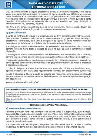 Inf. 596 - STJ www.estrategiaconcursos.com.br Página 4 de 17
INFORMATIVO ESTRATÉGICO
INFORMATIVO STJ 596
Ora, se com sua morte o seguro prestamista quitou o saldo remanescente, seria ilógico
vedar que os herdeiros fizessem o mesmo, já que a situação era idêntica, exceto que
quem receberia a carta de crédito não seria o próprio consorciado, mas seus herdeiros.
Não haveria risco de desequilíbrio do grupo porque o seguro já teria quitado o saldo
devedor, integralmente. A retenção da carta de crédito, no valor integral, e
imediatamente, foi, portanto, abusiva.
Por fim, o STJ ainda estabeleceu que os juros moratórios, nesses casos, devem ser
contados a partir da citação, e não do encerramento do grupo.
C) QUESTÃO DE PROVA
Quanto ao contrato de seguro e a jurisprudência do STJ, assinale a alternativa correta.
Com a morte do consorciado, antes do encerramento do grupo, em havendo seguro
prestamista contratado, que tem a obrigação de quitar o saldo remanescente em
decorrência do infortúnio, a entidade administradora do consórcio:
a. é obrigada a liberar imediatamente a carta de crédito aos herdeiros e, não o fazendo,
correm juros de mora desde a citação da ação na qual se vise o cumprimento dessa
obrigação;
b. é obrigada a liberar imediatamente a carta de crédito aos herdeiros e, não o fazendo,
correm juros de mora desde o momento no qual notificou os herdeiros da negativa;
c. não é obrigada a liberar imediatamente a carta de crédito aos herdeiros, havendo tal
dever apenas com o encerramento regular do grupo de consórcio, de modo a preservar
o equilíbrio contratual;
d. não é obrigada a liberar imediatamente a carta de crédito aos herdeiros, mas,
apenas, depositar em juízo, caso regularmente intimada em procedimento sucessório;
e. não é obrigada a liberar a carta de crédito aos herdeiros, nem mesmo se intimada
em procedimento sucessório, devendo fazê-lo apenas por meio de ação de consignação
em pagamento.
Você assinalaria a alternativa “A”.
IMPENHORABILIDADE. PEQUENA PROPRIEDADE RURAL. REQUISITOS E ÔNUS DA PROVA.
No que concerne à proteção da pequena propriedade rural, incumbe ao executado comprovar que a área
é qualificada como pequena, nos termos legais; e ao exequente demonstrar que não há exploração
familiar da terra.
REsp 1.408.152-PR, Rel. Min. Luis Felipe Salomão, por unanimidade, julgado em 1/12/2016, DJe
2/2/2017.
COMENTÁRIOS PELO PROF. PAULO SOUSA
A) APRESENTAÇÃO RESUMIDA DO CASO
Pequeno produtor rural não adimpliu sua dívida junto à Cooperativa, que manejou
execução. Na sequência, o executado teve seu imóvel rural penhorado, opondo exceção
de impenhorabilidade, que não foi aceita pelo juiz a quo, mas foi pelo Tribunal local,
que identificou a área como inferior a quatro módulos rurais, o que constituiria a
pequena propriedade rural.
A Cooperativa não se resignou, alegando que não havia provas de que a família
trabalhava na terra, um dos requisitos para se reconhecer a impenhorabilidade.
 