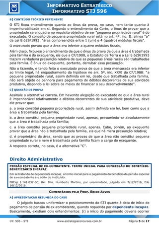 Inf. 596 - STJ www.estrategiaconcursos.com.br Página 5 de 17
INFORMATIVO ESTRATÉGICO
INFORMATIVO STJ 596
B) CONTEÚDO TEÓRICO PERTINENTE
O STJ fixou entendimento quanto ao ônus da prova, no caso, nem tanto quanto à
impenhorabilidade em si. Segundo o entendimento da Corte, o ônus de provar que a
propriedade se enquadra no requisito objetivo de ser “pequena propriedade rural” é do
executado. O conceito de pequena propriedade rural está no art. 4º, inc. II, alínea “a”
da Lei 8.629/1993: “área compreendida entre 1 (um) e 4 (quatro) módulos fiscais”.
O executado provou que a área era inferior a quatro módulos fiscais.
Além disso, fixou-se o entendimento de que o ônus da prova de que a área é trabalhada
pela família é do exequente, eis que a CF/1988, o Estatuto da Terra e a Lei 8.629/1993
trazem verdadeira presunção relativa de que as pequenas áreas rurais são trabalhadas
pela família. É ônus do exequente, portanto, derrubar essa presunção.
Não o fazendo, e tendo feito o executado prova de que a área mensurada era inferior
ao limite legal, há enquadramento da hipótese no arr. 5º, inc. XXVI da CF/1988: “a
pequena propriedade rural, assim definida em lei, desde que trabalhada pela família,
não será objeto de penhora para pagamento de débitos decorrentes de sua atividade
produtiva, dispondo a lei sobre os meios de financiar o seu desenvolvimento”.
C) QUESTÃO DE PROVA
Assinale a alternativa correta. Em havendo alegação do executado de que a área rural
é impenhorável relativamente a débitos decorrentes de sua atividade produtiva, deve
ele provar que:
a. a área constitui pequena propriedade rural, assim definida em lei, bem como que a
área é trabalhada pela família;
b. a área constitui pequena propriedade rural, apenas, presumindo-se absolutamente
que a área é trabalhada pela família;
c. a área constitui pequena propriedade rural, apenas. Cabe, porém, ao exequente
provar que a área não é trabalhada pela família, eis que há mera presunção relativa;
d. é proprietário da área, sendo que as provas de que a área não constitui pequena
propriedade rural e nem é trabalhada pela família ficam a cargo do exequente.
A resposta correta, no caso, é a alternativa “C”.
Direito Administrativo
PENSÃO ESPECIAL DE EX-COMBATENTE. TERMO INICIAL PARA CONCESSÃO DO BENEFÍCIO.
BENEFICIÁRIO INCAPAZ.
Em se tratando de dependente incapaz, o termo inicial para o pagamento do benefício da pensão especial
de ex-combatente é o óbito do instituidor.
EREsp 1.141.037-SC, Rel. Min. Humberto Martins, por unanimidade, julgado em 7/12/2016, DJe
16/12/2016.
COMENTÁRIOS PELO PROF. ERICK ALVES
A) APRESENTAÇÃO RESUMIDA DO CASO
O julgado buscou uniformizar o posicionamento do STJ quanto à data de início do
pagamento de pensão de ex-combatente, quando requerida por dependente incapaz.
Basicamente, existiam dois entendimentos: (i) o início do pagamento deveria ocorrer
 