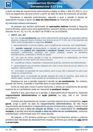 Inf. 596 - STJ www.estrategiaconcursos.com.br Página 6 de 17
INFORMATIVO ESTRATÉGICO
INFORMATIVO STJ 596
a partir da data do requerimento administrativo (AgRg no REsp 1.309.471-RS) e; (ii) o
início do pagamento deveria ocorrer a partir da data do óbito do instituidor da pensão.
Prevaleceu o segundo entendimento, segundo o qual a pensão é devida ao
dependente incapaz a partir da data do falecimento do instituidor da pensão.
B) CONTEÚDO TEÓRICO PERTINENTE
As pessoas que tenham participado de operações bélicas durante a Segunda
Guerra Mundial, assim como seus dependentes, possuem direito a uma pensão especial
prevista no art. 53, II e III, do ADCT da CF/88 e na Lei 8.059/90.
➢ ADCT, art. 53:
Art. 53. Ao ex-combatente que tenha efetivamente participado de operações bélicas
durante a Segunda Guerra Mundial, nos termos da Lei nº 5.315, de 12 de setembro de
1967, serão assegurados os seguintes direitos:
I - aproveitamento no serviço público, sem a exigência de concurso, com estabilidade;
II - pensão especial correspondente à deixada por segundo-tenente das Forças
Armadas, que poderá ser requerida a qualquer tempo, sendo inacumulável com
quaisquer rendimentos recebidos dos cofres públicos, exceto os benefícios
previdenciários, ressalvado o direito de opção;
III - em caso de morte, pensão à viúva ou companheira ou dependente, de forma
proporcional, de valor igual à do inciso anterior;
IV - assistência médica, hospitalar e educacional gratuita, extensiva aos dependentes;
V - aposentadoria com proventos integrais aos vinte e cinco anos de serviço efetivo, em
qualquer regime jurídico;
VI - prioridade na aquisição da casa própria, para os que não a possuam ou para suas
viúvas ou companheiras.
Parágrafo único. A concessão da pensão especial do inciso II substitui, para todos os
efeitos legais, qualquer outra pensão já concedida ao ex-combatente.
Destaque-se que a pensão especial é devida ao ex-combatente. No entanto,
quando ele morre, a pensão é revertida para os seus dependentes.
Como se nota pelo inciso II acima transcrita, o direito ao recebimento de pensão
especial de ex-combatente pode ser requerido a qualquer tempo.
Detalhe é que, para fazer jus à pensão, o dependente deve requerê-la, mediante
requerimento administrativo ou ação judicial, ou seja, não é um “direito
automático”.
O direito dos dependentes de receber a pensão especial de ex-combatente, regra
geral, surge a partir da data do requerimento administrativo. Se não houve
requerimento administrativo (o dependente ajuizou diretamente a ação), o termo inicial
do pagamento será a data da citação da União. E se o dependente for civilmente
incapaz, a pensão será devida desde a data do óbito do ex-combatente, conforme
entendimento uniformizado pelo STJ nesta decisão.
No julgado, o STJ lembrou ainda que o Código Civil Brasileiro adotou o sistema
protetivo dos interesses do absolutamente incapaz, de forma que contra ele não corre
a prescrição.
 