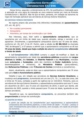 Inf. 596 - STJ www.estrategiaconcursos.com.br Página 8 de 17
INFORMATIVO ESTRATÉGICO
INFORMATIVO STJ 596
Dessa forma, segundo o entendimento do STJ, há justificativa e motivação para
a aplicação de uma regra de transição ao novo sistema trazido por meio da Emenda
Constitucional n. 88/2015. Não há que se falar, portanto, em violação da isonomia na
regra de transição aplicável aos servidores do Serviço Exterior Brasileiro.
B) CONTEÚDO TEÓRICO PERTINENTE
No regime próprio são previstas três diferentes modalidades de aposentadoria
(CF, art. 40, §1º):
▪ Por invalidez permanente
▪ Compulsória
▪ Voluntária, por tempo de contribuição e por idade
Nos interessa, aqui, falar sobre a aposentadoria compulsória, que se
caracteriza por um limite de idade que, quando atingido, obriga o servidor a se
aposentar. Inicialmente, a aposentadoria compulsória ocorria aos 70 anos de idade,
conforme art. 40, §1º, II da CF. Porém, após a edição da EC 88/2015 (a chamada
“PEC da Bengala”), a CF passou a admitir que a aposentadoria compulsória se dê aos
75 anos de idade, desde que haja a edição de uma lei complementar alterando
o limite de idade.
A Lei Complementar 152/2015 cumpriu o papel de modificar a idade da
aposentadoria compulsória por idade dos servidores públicos ocupantes de cargos
efetivos da União, dos Estados, do Distrito Federal e dos Municípios, incluídas
suas autarquias e fundações, além dos membros do Poder Judiciário (juízes,
desembargadores e ministros), do Ministério Público (procuradores),
das Defensorias Públicas e dos Tribunais de Contas (ministros e conselheiros).
Assim, atualmente, pode-se dizer que a aposentadoria compulsória aos 75 anos
vale para todo o funcionalismo público.
Detalhe é que, em relação aos servidores do Serviço Exterior Brasileiro, a
mudança será progressiva, aumentando em um ano (71, 72…) a cada dois anos, até
o limite de 75 anos, contados a partir da vigência da LC 152/2015. Portanto, para os
servidores do Serviço Exterior Brasileiro, a aposentadoria compulsória será aos 71 anos
em dezembro de 2017, aos 72 anos em dezembro de 2019, e assim por diante, até
dezembro de 2025, quando o limite passará para 75 anos de idade, igualando-se aos
demais servidores.
Ressalte-se que, na aposentadoria compulsória, os proventos também são
proporcionais ao tempo de contribuição.
C) QUESTÃO DE PROVA
A partir da edição da lei complementar que regulamentou a aposentadoria
compulsória dos servidores públicos, o novo limite de idade - 75 anos - passou a
valer imediatamente para todas as carreiras, sem exceção, em razão do princípio
da isonomia.
Gabarito: Errada
 
