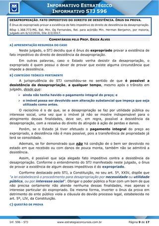 Inf. 596 - STJ www.estrategiaconcursos.com.br Página 9 de 17
INFORMATIVO ESTRATÉGICO
INFORMATIVO STJ 596
DESAPROPRIAÇÃO. FATO IMPEDITIVO DO DIREITO DE DESISTÊNCIA. ÔNUS DA PROVA.
É ônus do expropriado provar a existência de fato impeditivo do direito de desistência da desapropriação.
REsp 1.368.773-MS, Rel. Min. Og Fernandes, Rel. para acórdão Min. Herman Benjamin, por maioria,
julgado em 6/12/2016, DJe 2/2/2017.
COMENTÁRIOS PELO PROF. ERICK ALVES
A) APRESENTAÇÃO RESUMIDA DO CASO
Neste julgado, o STJ decidiu que é ônus do expropriado provar a existência de
fato impeditivo do direito de desistência da desapropriação.
Em outras palavras, caso o Estado venha desistir da desapropriação, o
expropriado é quem possui o dever de provar que existe alguma circunstância que
impede a desistência.
B) CONTEÚDO TEÓRICO PERTINENTE
A jurisprudência do STJ consolidou-se no sentido de que é possível a
desistência da desapropriação, a qualquer tempo, mesmo após o trânsito em
julgado, desde que:
➢ ainda não tenha havido o pagamento integral do preço; e
➢ o imóvel possa ser devolvido sem alteração substancial que impeça que seja
utilizado como antes.
O raciocínio é o de que, se a desapropriação se faz por utilidade pública ou
interesse social, uma vez que o imóvel já não se mostre indispensável para o
atingimento dessas finalidades, deve ser, em regra, possível a desistência da
desapropriação, com a ressalva do direito do atingido à ação de perdas e danos.
Porém, se o Estado já tiver efetuado o pagamento integral do preço ao
expropriado, a desistência não é mais possível, pois a transferência de propriedade já
terá se consolidada.
Ademais, se for demonstrado que não há condição de o bem ser devolvido no
estado em que recebido ou com danos de pouca monta, também não se admitirá a
desistência.
Assim, é possível que seja alegado fato impeditivo contra a desistência da
desapropriação. Conforme o entendimento do STJ manifestado neste julgado, o ônus
de provar a existência de algum desses impeditivos é do expropriado.
Conforme destacado pelo STJ, a Constituição, no seu art. 5º, XXIV, dispõe que
"a lei estabelecerá o procedimento para desapropriação por necessidade ou utilidade
pública, ou por interesse social". Obrigar o poder público a ficar com um bem de que
não precisa certamente não atende nenhuma dessas finalidades, mas apenas o
interesse particular do expropriado. Da mesma forma, inverter o ônus da prova em
detrimento do ente público viola a cláusula do devido processo legal, estabelecida no
art. 5º, LIV, da Constituição.
C) QUESTÃO DE PROVA
 