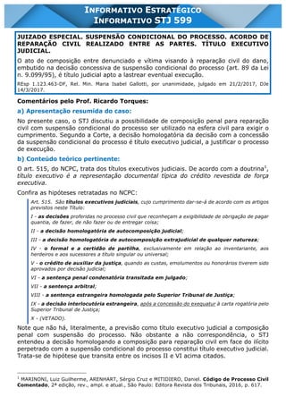 INFORMATIVO STJ 599 www.estrategiaconcursos.com.br Página 10 de 18
INFORMATIVO ESTRATÉGICO
INFORMATIVO STJ 599
JUIZADO ESPECIAL. SUSPENSÃO CONDICIONAL DO PROCESSO. ACORDO DE
REPARAÇÃO CIVIL REALIZADO ENTRE AS PARTES. TÍTULO EXECUTIVO
JUDICIAL.
O ato de composição entre denunciado e vítima visando à reparação civil do dano,
embutido na decisão concessiva de suspensão condicional do processo (art. 89 da Lei
n. 9.099/95), é título judicial apto a lastrear eventual execução.
REsp 1.123.463-DF, Rel. Min. Maria Isabel Gallotti, por unanimidade, julgado em 21/2/2017, DJe
14/3/2017.
Comentários pelo Prof. Ricardo Torques:
a) Apresentação resumida do caso:
No presente caso, o STJ discutiu a possibilidade de composição penal para reparação
civil com suspensão condicional do processo ser utilizado na esfera civil para exigir o
cumprimento. Segundo a Corte, a decisão homologatória da decisão com a concessão
da suspensão condicional do processo é título executivo judicial, a justificar o processo
de execução.
b) Conteúdo teórico pertinente:
O art. 515, do NCPC, trata dos títulos executivos judiciais. De acordo com a doutrina1
,
título executivo é a representação documental típica do crédito revestida de força
executiva.
Confira as hipóteses retratadas no NCPC:
Art. 515. São títulos executivos judiciais, cujo cumprimento dar-se-á de acordo com os artigos
previstos neste Título:
I - as decisões proferidas no processo civil que reconheçam a exigibilidade de obrigação de pagar
quantia, de fazer, de não fazer ou de entregar coisa;
II - a decisão homologatória de autocomposição judicial;
III - a decisão homologatória de autocomposição extrajudicial de qualquer natureza;
IV - o formal e a certidão de partilha, exclusivamente em relação ao inventariante, aos
herdeiros e aos sucessores a título singular ou universal;
V - o crédito de auxiliar da justiça, quando as custas, emolumentos ou honorários tiverem sido
aprovados por decisão judicial;
VI - a sentença penal condenatória transitada em julgado;
VII - a sentença arbitral;
VIII - a sentença estrangeira homologada pelo Superior Tribunal de Justiça;
IX - a decisão interlocutória estrangeira, após a concessão do exequatur à carta rogatória pelo
Superior Tribunal de Justiça;
X - (VETADO).
Note que não há, literalmente, a previsão como título executivo judicial a composição
penal com suspensão do processo. Não obstante a não correspondência, o STJ
entendeu a decisão homologando a composição para reparação civil em face do ilícito
perpetrado com a suspensão condicional do processo constitui título executivo judicial.
Trata-se de hipótese que transita entre os incisos II e VI acima citados.
1
MARINONI, Luiz Guilherme, ARENHART, Sérgio Cruz e MITIDIERO, Daniel. Código de Processo Civil
Comentado, 2ª edição, rev., ampl. e atual., São Paulo: Editora Revista dos Tribunais, 2016, p. 617.
 