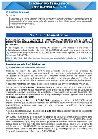 INFORMATIVO STJ 599 www.estrategiaconcursos.com.br Página 11 de 18
INFORMATIVO ESTRATÉGICO
INFORMATIVO STJ 599
c) Questão de prova:
Em prova:
Segundo a Corte Superior, é título executivo judicial a decisão homologatória de
composição civil para reparação de danos em face ilícito penal com suspensão
condicional do processo.
Correta a assertiva.
3 – Direito Administrativo
ADAPTAÇÃO DO TRANSPORTE COLETIVO. ACESSIBILIDADE. LEI N.
10.048/2000. REGULAMENTAÇÃO. LEI POSTERIOR QUE REMETE ÀS NORMAS
TÉCNICAS.
A adaptação dos veículos de transporte coletivo para pessoas deficientes foi
suficientemente disciplinada pela Lei n. 10.098/2000, de modo que é desnecessária a
regulamentação exigida pela Lei n. 10.048/2000, que se deu apenas com a edição do
Decreto n. 5.296/2004.
REsp 1.292.875-PR, Rel. Min. Herman Benjamin, por unanimidade, julgado em 15/12/2016, DJe
7/3/2017.
Comentários pelo Prof. Erick Alves:
a) Apresentação resumida do caso:
Trata-se na origem de Ação Civil Pública proposta em desfavor de empresa de
transporte coletivo visando sua condenação em promover a adaptação dos terminais
de acesso e de todos os veículos de transporte intramunicipal às pessoas com
deficiência bem como a indenizá-las por danos morais sofridos decorrentes do
impedimento ou da dificuldade de acesso ao transporte por falta de adaptação técnica.
A ação foi impetrada em razão do contexto jurídico que envolve matéria. Vejamos.
Por um lado, existe a Lei n. 10.048/2000 que, em seu art. 5º, § 2º, prevê o prazo
de 180 dias, a contar da sua regulamentação, para que os proprietários de veículos de
transporte coletivo procedam às adaptações necessárias ao acesso facilitado das
pessoas portadoras de deficiência. Essa regulamentação se deu apenas com a edição
do Decreto n. 5.296/2004.
Por outro lado, a Lei n. 10.098/2000, posterior à Lei n. 10.048/2000, prevê
expressamente que os veículos de transporte coletivo deverão cumprir os requisitos de
acessibilidade estabelecidos nas normas técnicas específicas, sem exigir
regulamentação.
Nesse contexto legislativo, discute-se o prazo para adaptação de veículos de transporte
coletivo para pessoas deficientes.
Em suma, o STJ decidiu que o dever de adaptar os veículos de transporte coletivo para
pessoas com deficiência foi suficientemente disciplinado pela Lei n. 10.098/2000, ainda
mais considerando que, naquela época, já existiam normas técnicas específicas que
diziam como deveria ser feita essa acessibilidade. Sendo assim, para o STJ, a partir da
edição da Lei n. 10.098/2000, as empresas de transporte já deveriam cumprir essa
determinação, sendo desnecessário esperar a regulamentação da Lei n. 10.048/2000
(o que só ocorreu com o Decreto n. 5.296/2004).
 