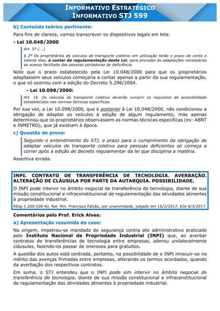 INFORMATIVO STJ 599 www.estrategiaconcursos.com.br Página 12 de 18
INFORMATIVO ESTRATÉGICO
INFORMATIVO STJ 599
b) Conteúdo teórico pertinente:
Para fins de clareza, vamos transcrever os dispositivos legais em tela:
- Lei 10.048/2000
Art. 5º (...)
§ 2º Os proprietários de veículos de transporte coletivo em utilização terão o prazo de cento e
oitenta dias, a contar da regulamentação desta Lei, para proceder às adaptações necessárias
ao acesso facilitado das pessoas portadoras de deficiência.
Note que o prazo estabelecido pela Lei 10.048/2000 para que os proprietários
adaptassem seus veículos começaria a contar apenas a partir da sua regulamentação,
o que só ocorreu com a edição do Decreto 5.296/2004.
- Lei 10.098/2000:
Art. 16. Os veículos de transporte coletivo deverão cumprir os requisitos de acessibilidade
estabelecidos nas normas técnicas específicas.
Por sua vez, a Lei 10.098/2000, que é posterior à Lei 10.048/2000, não condicionou a
obrigação de adaptar os veículos à edição de algum regulamento, mas apenas
determinou que os proprietários observassem as normas técnicas específicas (ex: ABNT
e INMETRO), que já existiam à época.
c) Questão de prova:
Segundo o entendimento do STJ, o prazo para o cumprimento da obrigação de
adaptar veículos de transporte coletivo para pessoas deficientes só começa a
correr após a edição de decreto regulamentar da lei que disciplina a matéria.
Assertiva errada.
INPI. CONTRATO DE TRANSFERÊNCIA DE TECNOLOGIA. AVERBAÇÃO.
ALTERAÇÃO DE CLÁUSULA POR PARTE DA AUTARQUIA. POSSIBILIDADE.
O INPI pode intervir no âmbito negocial de transferência de tecnologia, diante de sua
missão constitucional e infraconstitucional de regulamentação das atividades atinentes
à propriedade industrial.
REsp 1.200.528-RJ, Rel. Min. Francisco Falcão, por unanimidade, julgado em 16/2/2017, DJe 8/3/2017.
Comentários pelo Prof. Erick Alves:
a) Apresentação resumida do caso:
Na origem, impetrou-se mandado de segurança contra ato administrativo praticado
pelo Instituto Nacional de Propriedade Industrial (INPI) que, ao averbar
contratos de transferências de tecnologia entre empresas, alterou unilateralmente
cláusulas, fazendo-os passar de onerosos para gratuitos.
A questão dos autos está centrada, portanto, na possibilidade de o INPI imiscuir-se no
mérito das avenças firmadas entre empresas, alterando os termos acordados, quando
da averbação dos respectivos contratos.
Em suma, o STJ entendeu que o INPI pode sim intervir no âmbito negocial de
transferência de tecnologia, diante de sua missão constitucional e infraconstitucional
de regulamentação das atividades atinentes à propriedade industrial.
 