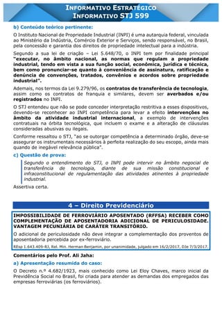 INFORMATIVO STJ 599 www.estrategiaconcursos.com.br Página 13 de 18
INFORMATIVO ESTRATÉGICO
INFORMATIVO STJ 599
b) Conteúdo teórico pertinente:
O Instituto Nacional de Propriedade Industrial (INPI) é uma autarquia federal, vinculada
ao Ministério da Indústria, Comércio Exterior e Serviços, sendo responsável, no Brasil,
pela concessão e garantia dos direitos de propriedade intelectual para a indústria.
Segundo a sua lei de criação – Lei 5.648/70, o INPI tem por finalidade principal
“executar, no âmbito nacional, as normas que regulam a propriedade
industrial, tendo em vista a sua função social, econômica, jurídica e técnica,
bem como pronunciar-se quanto à conveniência de assinatura, ratificação e
denúncia de convenções, tratados, convênios e acordos sobre propriedade
industrial”.
Ademais, nos termos da Lei 9.279/96, os contratos de transferência de tecnologia,
assim como os contratos de franquia e similares, devem ser averbados e/ou
registrados no INPI.
O STJ entendeu que não se pode conceder interpretação restritiva a esses dispositivos,
devendo-se reconhecer ao INPI competência para levar a efeito intervenções no
âmbito da atividade industrial internacional, a exemplo de intervenções
contratuais na órbita tecnológica, que incluem o exame e a alteração de cláusulas
consideradas abusivas ou ilegais.
Conforme ressaltou o STJ, “ao se outorgar competência a determinado órgão, deve-se
assegurar os instrumentais necessários à perfeita realização do seu escopo, ainda mais
quando de inegável relevância pública”.
c) Questão de prova:
Segundo o entendimento do STJ, o INPI pode intervir no âmbito negocial de
transferência de tecnologia, diante de sua missão constitucional e
infraconstitucional de regulamentação das atividades atinentes à propriedade
industrial.
Assertiva certa.
4 – Direito Previdenciário
IMPOSSIBILIDADE DE FERROVIÁRIO APOSENTADO (RFFSA) RECEBER COMO
COMPLEMENTAÇÃO DE APOSENTADORIA ADICIONAL DE PERICULOSIDADE.
VANTAGEM PECUNIÁRIA DE CARÁTER TRANSITÓRIO.
O adicional de periculosidade não deve integrar a complementação dos proventos de
aposentadoria percebida por ex-ferroviário.
REsp 1.643.409-RJ, Rel. Min. Herman Benjamin, por unanimidade, julgado em 16/2/2017, DJe 7/3/2017.
Comentários pelo Prof. Ali Jaha:
a) Apresentação resumida do caso:
O Decreto n.º 4.682/1923, mais conhecido como Lei Eloy Chaves, marco inicial da
Previdência Social no Brasil, foi criada para atender as demandas dos empregados das
empresas ferroviárias (os ferroviários).
 