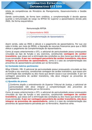 INFORMATIVO STJ 599 www.estrategiaconcursos.com.br Página 15 de 18
INFORMATIVO ESTRATÉGICO
INFORMATIVO STJ 599
órbita de competências do Ministério do Planejamento, Desenvolvimento e Gestão
(MPDG).
Dando continuidade, de forma bem sintética, a complementação é devida apenas
quando a remuneração do cargo na RFFSA for superior a aposentadoria devida pelo
INSS. De forma esquemática:
Remuneração RFFSA
(-) Aposentadoria INSS
(=) Complementação de Aposentadoria
Assim sendo, cabe ao INSS o cálculo e o pagamento da aposentadoria. Por sua vez
cabe à União, por meio do MPDG, a liberação de recursos financeiros para que o INSS
efetue o pagamento da Complementação de Aposentadoria.
Como já expos anteriormente o STJ, o adicional de periculosidade possui pressuposto
vinculado ao tipo de função e seu exercício, constituindo vantagem de caráter
transitório, que cessa com a eliminação das condições ou dos riscos que deram causa
à sua concessão. E por ser vantagem pecuniária de caráter transitório, não deve
integrar os proventos de aposentadoria, como é o caso da complementação dos
proventos de aposentadoria percebida por ex-ferroviário.
b) Conteúdo teórico pertinente:
REsp 576446 / PB: O adicional de periculosidade possui pressuposto vinculado ao tipo
de função e seu exercício, constituindo vantagem de caráter transitório, que cessa com
a eliminação das condições ou dos riscos que deram causa à sua concessão. E por ser
vantagem pecuniária de caráter transitório, não deve integrar os proventos de
aposentadoria.
c) Questão de prova:
Conforme dispõe o entendimento do Superior Tribunal de Justiça, o adicional de
periculosidade não deve integrar a complementação dos proventos de
aposentadoria percebida por ex-ferroviário.
Como já expos anteriormente o STJ, o adicional de periculosidade possui pressuposto
vinculado ao tipo de função e seu exercício, constituindo vantagem de caráter
transitório, que cessa com a eliminação das condições ou dos riscos que deram causa
à sua concessão. E por ser vantagem pecuniária de caráter transitório, não deve
integrar os proventos de aposentadoria, como é o caso da complementação dos
proventos de aposentadoria percebida por ex-ferroviário. Assertiva certa.
 