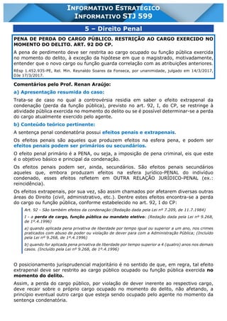 INFORMATIVO STJ 599 www.estrategiaconcursos.com.br Página 16 de 18
INFORMATIVO ESTRATÉGICO
INFORMATIVO STJ 599
5 – Direito Penal
PENA DE PERDA DO CARGO PÚBLICO. RESTRIÇÃO AO CARGO EXERCIDO NO
MOMENTO DO DELITO. ART. 92 DO CP.
A pena de perdimento deve ser restrita ao cargo ocupado ou função pública exercida
no momento do delito, à exceção da hipótese em que o magistrado, motivadamente,
entender que o novo cargo ou função guarda correlação com as atribuições anteriores.
REsp 1.452.935-PE, Rel. Min. Reynaldo Soares da Fonseca, por unanimidade, julgado em 14/3/2017,
DJe 17/3/2017.
Comentários pelo Prof. Renan Araújo:
a) Apresentação resumida do caso:
Trata-se de caso no qual a controvérsia residia em saber o efeito extrapenal da
condenação (perda da função pública), previsto no art. 92, I, do CP, se restringe à
atividade pública exercida no momento do delito ou se é possível determinar-se a perda
do cargo atualmente exercido pelo agente.
b) Conteúdo teórico pertinente:
A sentença penal condenatória possui efeitos penais e extrapenais.
Os efeitos penais são aqueles que produzem efeitos na esfera pena, e podem ser
efeitos penais podem ser primários ou secundários.
O efeito penal primário é a PENA, ou seja, a imposição de pena criminal, eis que este
é o objetivo básico e principal da condenação.
Os efeitos penais podem ser, ainda, secundários. São efeitos penais secundários
aqueles que, embora produzam efeitos na esfera jurídico-PENAL do indivíduo
condenado, esses efeitos refletem em OUTRA RELAÇÃO JURÍDICO-PENAL (ex.:
reincidência).
Os efeitos extrapenais, por sua vez, são assim chamados por afetarem diversas outras
áreas do Direito (civil, administrativo, etc.). Dentre estes efeitos encontra-se a perda
do cargo ou função pública, conforme estabelecido no art. 92, I do CP:
Art. 92 - São também efeitos da condenação:(Redação dada pela Lei nº 7.209, de 11.7.1984)
I - a perda de cargo, função pública ou mandato eletivo: (Redação dada pela Lei nº 9.268,
de 1º.4.1996)
a) quando aplicada pena privativa de liberdade por tempo igual ou superior a um ano, nos crimes
praticados com abuso de poder ou violação de dever para com a Administração Pública; (Incluído
pela Lei nº 9.268, de 1º.4.1996)
b) quando for aplicada pena privativa de liberdade por tempo superior a 4 (quatro) anos nos demais
casos. (Incluído pela Lei nº 9.268, de 1º.4.1996)
O posicionamento jurisprudencial majoritário é no sentido de que, em regra, tal efeito
extrapenal deve ser restrito ao cargo público ocupado ou função pública exercida no
momento do delito.
Assim, a perda do cargo público, por violação de dever inerente ao respectivo cargo,
deve recair sobre o próprio cargo ocupado no momento do delito, não afetando, a
princípio eventual outro cargo que esteja sendo ocupado pelo agente no momento da
sentença condenatória.
 