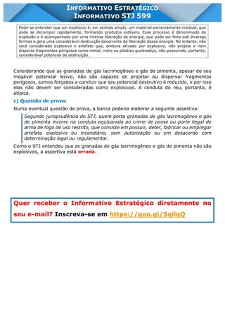 INFORMATIVO STJ 599 www.estrategiaconcursos.com.br Página 18 de 18
INFORMATIVO ESTRATÉGICO
INFORMATIVO STJ 599
Pode-se entender que um explosivo é, em sentido amplo, um material extremamente instável, que
pode se decompor rapidamente, formando produtos estáveis. Esse processo é denominado de
explosão e é acompanhado por uma intensa liberação de energia, que pode ser feita sob diversas
formas e gera uma considerável destruição decorrente da liberação dessa energia. No entanto, não
será considerado explosivo o artefato que, embora ativado por explosivo, não projete e nem
disperse fragmentos perigosos como metal, vidro ou plástico quebradiço, não possuindo, portanto,
considerável potencial de destruição.
Considerando que as granadas de gás lacrimogêneo e gás de pimenta, apesar de seu
inegável potencial lesivo, não são capazes de projetar ou dispersar fragmentos
perigosos, somos forçados a concluir que seu potencial destrutivo é reduzido, e por isso
elas não devem ser consideradas como explosivos. A conduta do réu, portanto, é
atípica.
c) Questão de prova:
Numa eventual questão de prova, a banca poderia elaborar a seguinte assertiva:
Segundo jurisprudência do STJ, quem porta granadas de gás lacrimogêneo e gás
de pimenta incorre na conduta equiparada ao crime de posse ou porte ilegal de
arma de fogo de uso restrito, que consiste em possuir, deter, fabricar ou empregar
artefato explosivo ou incendiário, sem autorização ou em desacordo com
determinação legal ou regulamentar.
Como o STJ entendeu que as granadas de gás lacrimogêneo e gás de pimenta não são
explosivos, a assertiva está errada.
Quer receber o Informativo Estratégico diretamente no
seu e-mail? Inscreva-se em https://goo.gl/5qilqQ
 