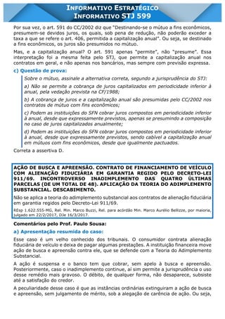 INFORMATIVO STJ 599 www.estrategiaconcursos.com.br Página 2 de 18
INFORMATIVO ESTRATÉGICO
INFORMATIVO STJ 599
Por sua vez, o art. 591 do CC/2002 diz que “Destinando-se o mútuo a fins econômicos,
presumem-se devidos juros, os quais, sob pena de redução, não poderão exceder a
taxa a que se refere o art. 406, permitida a capitalização anual”. Ou seja, se destinado
a fins econômicos, os juros são presumidos no mútuo.
Mas, e a capitalização anual? O art. 591 apenas “permite”, não “presume”. Essa
interpretação foi a mesma feita pelo STJ, que permite a capitalização anual nos
contratos em geral, e não apenas nos bancários, mas sempre com previsão expressa.
c) Questão de prova:
Sobre o mútuo, assinale a alternativa correta, segundo a jurisprudência do STJ:
a) Não se permite a cobrança de juros capitalizados em periodicidade inferior à
anual, pela vedação prevista na CF/1988;
b) A cobrança de juros e a capitalização anual são presumidas pelo CC/2002 nos
contratos de mútuo com fins econômicos;
c) Podem as instituições do SFN cobrar juros compostos em periodicidade inferior
à anual, desde que expressamente previstos, apenas se presumindo a composição
no caso de juros capitalizados anualmente;
d) Podem as instituições do SFN cobrar juros compostos em periodicidade inferior
à anual, desde que expressamente previstos, sendo cabível a capitalização anual
em mútuos com fins econômicos, desde que igualmente pactuados.
Correta a assertiva D.
AÇÃO DE BUSCA E APREENSÃO. CONTRATO DE FINANCIAMENTO DE VEÍCULO
COM ALIENAÇÃO FIDUCIÁRIA EM GARANTIA REGIDO PELO DECRETO-LEI
911/69. INCONTROVERSO INADIMPLEMENTO DAS QUATRO ÚLTIMAS
PARCELAS (DE UM TOTAL DE 48). APLICAÇÃO DA TEORIA DO ADIMPLEMENTO
SUBSTANCIAL. DESCABIMENTO.
Não se aplica a teoria do adimplemento substancial aos contratos de alienação fiduciária
em garantia regidos pelo Decreto-Lei 911/69.
REsp 1.622.555-MG, Rel. Min. Marco Buzzi, Rel. para acórdão Min. Marco Aurélio Bellizze, por maioria,
julgado em 22/2/2017, DJe 16/3/2017.
Comentários pelo Prof. Paulo Sousa:
a) Apresentação resumida do caso:
Esse caso é um velho conhecido dos tribunais. O consumidor contrata alienação
fiduciária de veículo e deixa de pagar algumas prestações. A instituição financeira move
ação de busca e apreensão contra ele, que se defende com a Teoria do Adimplemento
Substancial.
A ação é suspensa e o banco tem que cobrar, sem apelo à busca e apreensão.
Posteriormente, caso o inadimplemento continue, aí sim permite a jurisprudência o uso
desse remédio mais gravoso. O débito, de qualquer forma, não desaparece, subsiste
até a satisfação do credor.
A peculiaridade desse caso é que as instâncias ordinárias extinguiram a ação de busca
e apreensão, sem julgamento de mérito, sob a alegação de carência de ação. Ou seja,
 