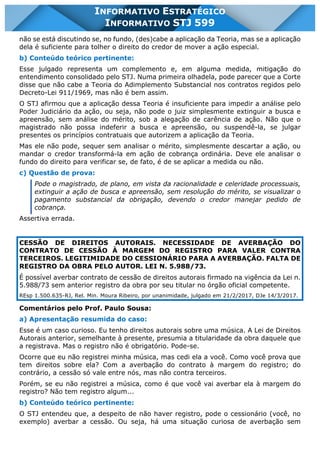 INFORMATIVO STJ 599 www.estrategiaconcursos.com.br Página 3 de 18
INFORMATIVO ESTRATÉGICO
INFORMATIVO STJ 599
não se está discutindo se, no fundo, (des)cabe a aplicação da Teoria, mas se a aplicação
dela é suficiente para tolher o direito do credor de mover a ação especial.
b) Conteúdo teórico pertinente:
Esse julgado representa um complemento e, em alguma medida, mitigação do
entendimento consolidado pelo STJ. Numa primeira olhadela, pode parecer que a Corte
disse que não cabe a Teoria do Adimplemento Substancial nos contratos regidos pelo
Decreto-Lei 911/1969, mas não é bem assim.
O STJ afirmou que a aplicação dessa Teoria é insuficiente para impedir a análise pelo
Poder Judiciário da ação, ou seja, não pode o juiz simplesmente extinguir a busca e
apreensão, sem análise do mérito, sob a alegação de carência de ação. Não que o
magistrado não possa indeferir a busca e apreensão, ou suspendê-la, se julgar
presentes os princípios contratuais que autorizem a aplicação da Teoria.
Mas ele não pode, sequer sem analisar o mérito, simplesmente descartar a ação, ou
mandar o credor transformá-la em ação de cobrança ordinária. Deve ele analisar o
fundo do direito para verificar se, de fato, é de se aplicar a medida ou não.
c) Questão de prova:
Pode o magistrado, de plano, em vista da racionalidade e celeridade processuais,
extinguir a ação de busca e apreensão, sem resolução do mérito, se visualizar o
pagamento substancial da obrigação, devendo o credor manejar pedido de
cobrança.
Assertiva errada.
CESSÃO DE DIREITOS AUTORAIS. NECESSIDADE DE AVERBAÇÃO DO
CONTRATO DE CESSÃO À MARGEM DO REGISTRO PARA VALER CONTRA
TERCEIROS. LEGITIMIDADE DO CESSIONÁRIO PARA A AVERBAÇÃO. FALTA DE
REGISTRO DA OBRA PELO AUTOR. LEI N. 5.988/73.
É possível averbar contrato de cessão de direitos autorais firmado na vigência da Lei n.
5.988/73 sem anterior registro da obra por seu titular no órgão oficial competente.
REsp 1.500.635-RJ, Rel. Min. Moura Ribeiro, por unanimidade, julgado em 21/2/2017, DJe 14/3/2017.
Comentários pelo Prof. Paulo Sousa:
a) Apresentação resumida do caso:
Esse é um caso curioso. Eu tenho direitos autorais sobre uma música. A Lei de Direitos
Autorais anterior, semelhante à presente, presumia a titularidade da obra daquele que
a registrava. Mas o registro não é obrigatório. Pode-se.
Ocorre que eu não registrei minha música, mas cedi ela a você. Como você prova que
tem direitos sobre ela? Com a averbação do contrato à margem do registro; do
contrário, a cessão só vale entre nós, mas não contra terceiros.
Porém, se eu não registrei a música, como é que você vai averbar ela à margem do
registro? Não tem registro algum...
b) Conteúdo teórico pertinente:
O STJ entendeu que, a despeito de não haver registro, pode o cessionário (você, no
exemplo) averbar a cessão. Ou seja, há uma situação curiosa de averbação sem
 