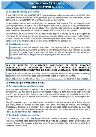 INFORMATIVO STJ 599 www.estrategiaconcursos.com.br Página 5 de 18
INFORMATIVO ESTRATÉGICO
INFORMATIVO STJ 599
b) Conteúdo teórico pertinente:
O art. 30, §1º da Lei 9.656/1998 é claro ao dispor sobre os prazos e condições para
manutenção dos planos de saúde privados para as pessoas que são demitidas, pedem
demissão e se aposentam na vigência de plano empresarial.
No caso das pessoas que se desligam das companhias, o ônus é arcar integralmente
com o pagamento do plano. Se o empregador subsidiava parte do plano, o empregado
passa a arcar com ele na integralidade. No entanto, não permite o citado dispositivo
legal que os ex-empregados paguem valores diferentes dos empregados.
Obviamente, se há reajuste dos planos, todos pagam a mais; se há a passagem de
uma faixa de cobrança inferior para uma superior, por idade, por exemplo, todos pagam
a mais. No entanto, não pode haver diferenciação sem esses critérios, simplesmente
porque um é ex-empregado e o outro ainda trabalha na companhia.
c) Questão de prova:
Apesar de poder se manter vinculado, nos termos da lei, ao plano de saúde
contratado pela companhia, pagando a integralidade do prêmio mensal, não pode
o ex-empregado pagar valor superior aos demais, à exceção de aumento que
também tenha sido estipulado aos empregados em atividade.
Assertiva certa.
FAMÍLIA. DIREITO DE VISITAÇÃO. OBRIGAÇÃO DE FAZER. FIXAÇÃO
PREVENTIVA DE ASTREINTES PARA A HIPÓTESE DE EVENTUAL
DESCUMPRIMENTO IMOTIVADO DO REGIME DE VISITAÇÃO. POSSIBILIDADE.
A aplicação de astreintes é válida quando o genitor detentor da guarda da criança
descumpre acordo homologado judicialmente sobre o regime de visitas.
REsp 1.481.531-SP, Rel. Min. Moura Ribeiro, por unanimidade, julgado em 16/2/2017, DJe 7/3/2017.
Comentários pelo Prof. Paulo Sousa:
a) Apresentação resumida do caso:
Mais um dos julgados da seção “casos de família” do STJ. Eu e minha esposa nos
divorciamos. Eu fico com a guarda dos nossos filhos. Ela tem direito de ficar com eles
em fins de semana alternados e os busca em minha casa nas manhãs de terças e
quintas, leva-os para a escola e eu os busco. Fizemos acordo judicial, homologado em
Juízo.
Ela, já prevendo meu comportamento, estabelece que eu pague multa diária sempre
que descumprir o acordo de visitação. Pois bem, iniciadas as visitas, eu começo a
embaraçar, dificultar e a impedir. Digo que as crianças estão dormindo, ou que não
querem ir com ela, ou invento qualquer outro motivo. Ela cobra essa multa em Juízo?
Pode, ou as astreintes são incabíveis?
b) Conteúdo teórico pertinente:
O STJ definiu que, com base no princípio do melhor interesse da criança, podem ser
fixadas astreintes para descumprimento de direito de visitação, desde que fixadas em
acordo. Apesar de parecer estranho, pela “monetarização” da visitação, a solução é
bastante interessante.
 