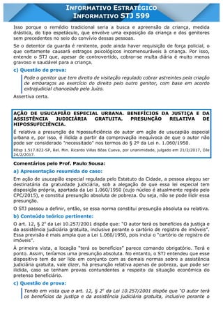 INFORMATIVO STJ 599 www.estrategiaconcursos.com.br Página 6 de 18
INFORMATIVO ESTRATÉGICO
INFORMATIVO STJ 599
Isso porque o remédio tradicional seria a busca e apreensão da criança, medida
drástica, do tipo espetáculo, que envolve uma exposição da criança e dos genitores
sem precedentes no seio do convívio dessas pessoas.
Se o detentor da guarda é renitente, pode ainda haver requisição de força policial, o
que certamente causará estragos psicológicos incomensuráveis à criança. Por isso,
entende o STJ que, apesar de controvertido, cobrar-se multa diária é muito menos
gravoso e saudável para a criança.
c) Questão de prova:
Pode o genitor que tem direito de visitação regulado cobrar astreintes pela criação
de embaraços ao exercício do direito pelo outro genitor, com base em acordo
extrajudicial chancelado pelo Juízo.
Assertiva certa.
AÇÃO DE USUCAPIÃO ESPECIAL URBANA. BENEFÍCIOS DA JUSTIÇA E DA
ASSISTÊNCIA JUDICIÁRIA GRATUITA. PRESUNÇÃO RELATIVA DE
HIPOSSUFICIÊNCIA.
É relativa a presunção de hipossuficiência do autor em ação de usucapião especial
urbana e, por isso, é ilidida a partir da comprovação inequívoca de que o autor não
pode ser considerado "necessitado" nos termos do § 2º da Lei n. 1.060/1950.
REsp 1.517.822-SP, Rel. Min. Ricardo Villas Bôas Cueva, por unanimidade, julgado em 21/2/2017, DJe
24/2/2017.
Comentários pelo Prof. Paulo Sousa:
a) Apresentação resumida do caso:
Em ação de usucapião especial regulada pelo Estatuto da Cidade, a pessoa alegou ser
destinatária da gratuidade judiciária, sob a alegação de que essa lei especial tem
disposição própria, apartada da Lei 1.060/1950 (cujo núcleo é atualmente regido pelo
CPC/2015), e constitui presunção absoluta de pobreza. Ou seja, não se pode ilidir essa
presunção.
O STJ passou a definir, então, se essa norma constitui presunção absoluta ou relativa.
b) Conteúdo teórico pertinente:
O art. 12, § 2o
da Lei 10.257/2001 dispõe que: “O autor terá os benefícios da justiça e
da assistência judiciária gratuita, inclusive perante o cartório de registro de imóveis”.
Essa previsão é mais ampla que a Lei 1.060/1950, pois inclui o “cartório de registro de
imóveis”.
À primeira vista, a locação “terá os benefícios” parece comando obrigatório. Terá e
ponto. Assim, teríamos uma presunção absoluta. No entanto, o STJ entendeu que esse
dispositivo tem de ser lido em conjunto com as demais normas sobre a assistência
judiciária gratuita, vale dizer, há presunção relativa apenas de pobreza, que pode ser
ilidida, caso se tenham provas contundentes a respeito da situação econômica do
pretenso beneficiário.
c) Questão de prova:
Tendo em vista que o art. 12, § 2o
da Lei 10.257/2001 dispõe que “O autor terá
os benefícios da justiça e da assistência judiciária gratuita, inclusive perante o
 