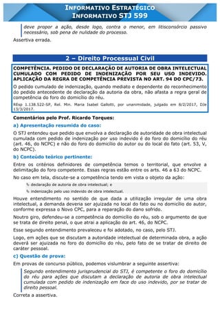 INFORMATIVO STJ 599 www.estrategiaconcursos.com.br Página 8 de 18
INFORMATIVO ESTRATÉGICO
INFORMATIVO STJ 599
deve propor a ação, desde logo, contra o menor, em litisconsórcio passivo
necessário, sob pena de nulidade do processo.
Assertiva errada.
2 – Direito Processual Civil
COMPETÊNCIA. PEDIDO DE DECLARAÇÃO DE AUTORIA DE OBRA INTELECTUAL
CUMULADO COM PEDIDO DE INDENIZAÇÃO POR SEU USO INDEVIDO.
APLICAÇÃO DA REGRA DE COMPETÊNCIA PREVISTA NO ART. 94 DO CPC/73.
O pedido cumulado de indenização, quando mediato e dependente do reconhecimento
do pedido antecedente de declaração da autoria da obra, não afasta a regra geral de
competência do foro do domicílio do réu.
REsp 1.138.522-SP, Rel. Min. Maria Isabel Gallotti, por unanimidade, julgado em 8/2/2017, DJe
13/3/2017.
Comentários pelo Prof. Ricardo Torques:
a) Apresentação resumida do caso:
O STJ entendeu que pedido que envolva a declaração de autoridade de obra intelectual
cumulada com pedido de indenização por uso indevido é do foro do domicílio do réu
(art. 46, do NCPC) e não do foro do domicílio do autor ou do local do fato (art. 53, V,
do NCPC).
b) Conteúdo teórico pertinente:
Entre os critérios definidores de competência temos o territorial, que envolve a
delimitação do foro competente. Essas regras estão entre os arts. 46 a 63 do NCPC.
No caso em tela, discute-se a competência tendo em vista o objeto da ação:
Ä declaração de autoria de obra intelectual; e
Ä indenização pelo uso indevido de obra intelectual.
Houve entendimento no sentido de que dada a utilização irregular de uma obra
intelectual, a demanda deveria ser ajuizada no local do fato ou no domicílio do autor,
conforme expressa o Novo CPC, para a reparação do dano sofrido.
Noutro giro, defendeu-se a competência do domicílio do réu, sob o argumento de que
se trata de direito penal, o que atrai a aplicação do art. 46, do NCPC.
Esse segundo entendimento prevaleceu e foi adotado, no caso, pelo STJ.
Logo, em ações que se discutam a autoridade intelectual de determinada obra, a ação
deverá ser ajuizada no foro do domicílio do réu, pelo fato de se tratar de direito de
caráter pessoal.
c) Questão de prova:
Em provas de concurso público, podemos vislumbrar a seguinte assertiva:
Segundo entendimento jurisprudencial do STJ, é competente o foro do domicílio
do réu para ações que discutam a declaração de autoria de obra intelectual
cumulada com pedido de indenização em face do uso indevido, por se tratar de
direito pessoal.
Correta a assertiva.
 