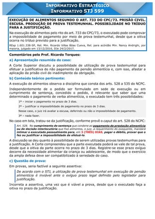 INFORMATIVO STJ 599 www.estrategiaconcursos.com.br Página 9 de 18
INFORMATIVO ESTRATÉGICO
INFORMATIVO STJ 599
EXECUÇÃO DE ALIMENTOS SEGUNDO O ART. 733 DO CPC/73. PRISÃO CIVIL.
ESCUSA. PRODUÇÃO DE PROVA TESTEMUNHAL. POSSIBILIDADE NO TRÍDUO
PARA A JUSTIFICAÇÃO.
Na execução de alimentos pelo rito do art. 733 do CPC/73, o executado pode comprovar
a impossibilidade de pagamento por meio de prova testemunhal, desde que a oitiva
ocorra no tríduo previsto para a justificação.
REsp 1.601.338-SP, Rel. Min. Ricardo Villas Bôas Cueva, Rel. para acórdão Min. Nancy Andrighi, por
maioria, julgado em 13/12/2016, DJe 24/2/2017.
Comentários pelo Prof. Ricardo Torques:
a) Apresentação resumida do caso:
A Corte Superior discutiu a possibilidade de utilização de prova testemunhal para
efetuar a justificativa do não pagamento da pensão alimentícia e, com isso, afastar a
aplicação da prisão civil do inadimplente da obrigação.
b) Conteúdo teórico pertinente:
A execução de alimentos observa a disciplina que consta dos arts. 528 a 535 do NCPC.
Independentemente de o pedido ser formulado em sede de execução ou em
cumprimento de sentença, concedido o pedido, é relevante que saber que uma
determinado o pagamento de verba alimentícia, o executado tem três possibilidades:
1ª – iniciar o pagamento no prazo de 3 dias.
2ª – justificar a impossibilidade de pagamento no prazo de 3 dias.
Nesse caso, o juiz irá avaliar a escusa, deferindo ou não a impossibilidade de pagamento.
3ª – nada fazer.
No caso em tela, tratou-se da justificação, conforme prevê o caput do art. 528 do NCPC:
Art. 528. No cumprimento de sentença que condene ao pagamento de prestação alimentícia
ou de decisão interlocutória que fixe alimentos, o juiz, a requerimento do exequente, mandará
intimar o executado pessoalmente para, em 3 (TRÊS) DIAS, pagar o débito, provar que o
fez ou justificar a impossibilidade de efetuá-lo.
A discussão se deu quanto à possibilidade de serem utilizadas provas testemunhas para
a justificação. A Corte compreendeu que a parte executada poderá se vale de tal prova,
desde que a oitiva da parte ocorra no prazo de 3 dias. Registre-se esse prazo exíguo
decorre da necessidade alimentar da criança ou adolescente, de modo que o exercício
da ampla defesa deve ser compatibilizado à seriedade do caso.
c) Questão de prova:
Em provas, seria factível a seguinte assertiva:
De acordo com o STJ, a utilização de prova testemunhal em execução de pensão
alimentícia é inviável ante o exíguo prazo legal definido pelo legislador para
justificação.
Incorreta a assertiva, uma vez que é viável a prova, desde que o executado faça a
oitiva no prazo da justificação.
 