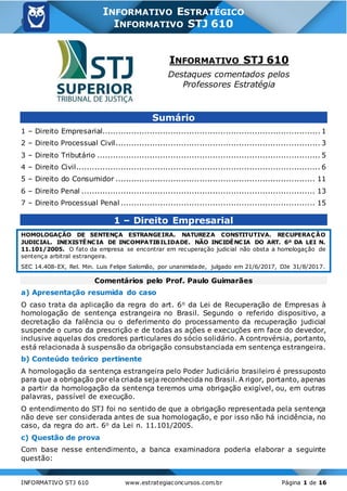 8
INFORMATIVO STJ 610 www.estrategiaconcursos.com.br Página 1 de 16
INFORMATIVO ESTRATÉGICO
INFORMATIVO STJ 610
INFORMATIVO STJ 610
Destaques comentados pelos
Professores Estratégia
Sumário
1 – Direito Empresarial................................................................................... 1
2 – Direito Processual Civil.............................................................................. 3
3 – Direito Tributário ..................................................................................... 5
4 – Direito Civil............................................................................................. 6
5 – Direito do Consumidor ............................................................................ 11
6 – Direito Penal ......................................................................................... 13
7 – Direito Processual Penal .......................................................................... 15
1 – Direito Empresarial
HOMOLOGAÇÃO DE SENTENÇA ESTRANGEIRA. NATUREZA CONSTITUTIVA. RECUPERAÇÃO
JUDICIAL. INEXISTÊNCIA DE INCOMPATIBILIDADE. NÃO INCIDÊNCIA DO ART. 6º DA LEI N.
11.101/2005. O fato da empresa se encontrar em recuperação judicial não obsta a homologação de
sentença arbitral estrangeira.
SEC 14.408-EX, Rel. Min. Luis Felipe Salomão, por unanimidade, julgado em 21/6/2017, DJe 31/8/2017.
Comentários pelo Prof. Paulo Guimarães
a) Apresentação resumida do caso
O caso trata da aplicação da regra do art. 6o da Lei de Recuperação de Empresas à
homologação de sentença estrangeira no Brasil. Segundo o referido dispositivo, a
decretação da falência ou o deferimento do processamento da recuperação judicial
suspende o curso da prescrição e de todas as ações e execuções em face do devedor,
inclusive aquelas dos credores particulares do sócio solidário. A controvérsia, portanto,
está relacionada à suspensão da obrigação consubstanciada em sentença estrangeira.
b) Conteúdo teórico pertinente
A homologação da sentença estrangeira pelo Poder Judiciário brasileiro é pressuposto
para que a obrigação por ela criada seja reconhecida no Brasil. A rigor, portanto, apenas
a partir da homologação da sentença teremos uma obrigação exigível, ou, em outras
palavras, passível de execução.
O entendimento do STJ foi no sentido de que a obrigação representada pela sentença
não deve ser considerada antes de sua homologação, e por isso não há incidência, no
caso, da regra do art. 6o da Lei n. 11.101/2005.
c) Questão de prova
Com base nesse entendimento, a banca examinadora poderia elaborar a seguinte
questão:
 