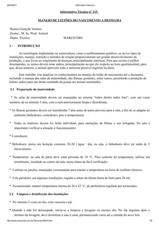 20/03/2017 Informativo Técnico n
http://www.sossuinos.com.br/Tecnicos/info215.htm 1/8
Informativo Técnico nº 215  
MANEJO DE LEITÕES DO NASCIMENTO A DESMAMA
Bianca Gomyde Ventura
Zootec., M. Sc. Prod. Animal
Depto. Técnico                                          MARÇO/2004
1 ­      INTRODUÇÃO 
            As tecnologias implantadas na suinocultura, como o melhoramento genético, os novos tipos de
instalações, manejo, nutrição e métodos de criação proporcionaram um grande desenvolvimento da
produção, o que levou ao surgimento de doenças, principalmente entéricas. Para que ocorra o melhor
desempenho, os suínos devem estar sadios, principalmente no que diz respeito ao trato gastrintestinal, para
que, dessa maneira, o animal aproveite todo o nutriente possível ingerido na dieta.
            Este trabalho visa atualizar os conhecimentos no manejo do leitão do nascimento até o desmame,
incluindo o manejo das salas de maternidade, das fêmeas gestantes, entre outros, permitindo a produção de
leitões sadios para um ótimo resultado da granja em animai terminados.
 2.1   Preparação da maternidade
  *  As  salas  da  maternidade  devem  ser  manejadas  no  sistema  “todos  dentro  todos  fora”,  com  um  vazio
sanitário de no mínimo 5 dias, com a sala anteriormente limpa e desinfetada.
* As fêmeas gestantes devem ser transferidas 7 dias antes do parto previsto para a sala, a fim de se adaptar ao
ambiente (bebedouro, comedouro, piso e temperatura).
*    Todas  as  matrizes  devem  ter  ficha  individual,  para  anotações  da  fêmea  e  sua  leitegada;  Na  sala  é
importante verificar a situação e funcionamento:
* Comedouro;
* Bebedouro:  porca  em  lactação  consome  20­30  l  água  /  dia,  ou  seja,  o  bebedouro  deve  ter  saída  de  2
litros/minuto;
* Temperatura:  na  sala  de  parto  deve  estar  próxima  de  18  °C.  Para  controle  da  temperatura,  utilizar  um
termômetro, instalado no centro da sala, numa altura de fácil verificação;
*  Cortinas ou janelas; manejadas corretamente para manter a temperatura na faixa de conforto térmico;
*  Cela parideira: em algumas instalações, regular a altura da última barra de ferro para 28 cm;
*  Escamoteador. manter temperatura interna de 26 a 32 °C, de preferência regulada por termostato;
2.2    Limpeza e desinfecção das instalações
*  No mínimo 2 vezes ao dia, com vassoura e pá;
* Quando  a  sala  for  desocupada,  inicia­se  a  limpeza  e  lavagem  no  mesmo  dia.  No  dia  seguinte  após  o
término da lavagem, deve desinfetar a sala e caiar, permanecendo vazia até a entrada do novo lote.
 