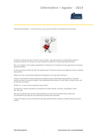 Informativo – Agosto - 2014 
Alto Desempenho - Crescimento com sustentabilidade 
Marketing Digital – Informativos que geram leads (exemplo de clientes) 
No final do mês de julio até o início do mês de agosto, dois clientes foram surpreendidos quando 3 prospects entraram em contato com sua empresa em função de material que desenvolvemos. 
Sim, um “simples e-mail” acabou despertando o interesse de 3 empresas em dois segmentos de mercado bastante distintos. 
É claro que esses e-mails não são “tão simples assim”. Possuem técnicas que objetivam cativar a atenção das pessoas. 
Sabem por que a maioria das empresas se decepciona com esse tipo de técnica? 
Porque é muito difícil encontrar pessoas que saibam escrever informativos desse gênero. A pessoa precisa conhecer de regra de negócio, das capacidades das ofertas e ter dom (digo, conhecer muito vem às técnicas) da escrita. 
Podem ver, o que é que as empresas mais enviam? 
Os famosos e chatos informativos da empresa com fotos internas, de feiras, premiações e muito blá...blá...blá. 
Eles são excelentes para se fazer endomarketing ou enviar para os clientes atuais, agora não recomendamos que esse tipo de material seja enviado para prospects. 
Então não reclame se seus informativos não estão gerando leads. Analise o conteúdo deles que é bem melhor. 
 