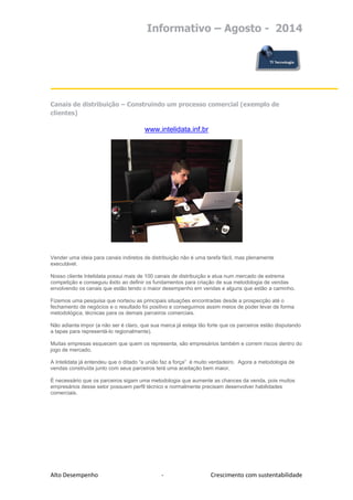 Informativo – Agosto - 2014 
Alto Desempenho - Crescimento com sustentabilidade 
Canais de distribuição – Construindo um processo comercial (exemplo de clientes) 
www.intelidata.inf.br 
Vender uma ideia para canais indiretos de distribuição não é uma tarefa fácil, mas plenamente executável. 
Nosso cliente Intelidata possui mais de 100 canais de distribuição e atua num mercado de extrema competição e conseguiu êxito ao definir os fundamentos para criação de sua metodologia de vendas envolvendo os canais que estão tendo o maior desempenho em vendas e alguns que estão a caminho. 
Fizemos uma pesquisa que norteou as principais situações encontradas desde a prospecção até o fechamento de negócios e o resultado foi positivo e conseguimos assim meios de poder levar de forma metodológica, técnicas para os demais parceiros comerciais. 
Não adianta impor (a não ser é claro, que sua marca já esteja tão forte que os parceiros estão disputando a tapas para representá-lo regionalmente). 
Muitas empresas esquecem que quem os representa, são empresários também e correm riscos dentro do jogo de mercado. 
A Intelidata já entendeu que o ditado “a união faz a força” é muito verdadeiro. Agora a metodologia de vendas construída junto com seus parceiros terá uma aceitação bem maior. 
É necessário que os parceiros sigam uma metodologia que aumente as chances da venda, pois muitos empresários desse setor possuem perfil técnico e normalmente precisam desenvolver habilidades comerciais. 
 