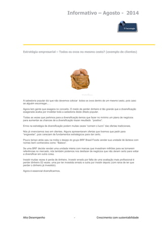 Informativo – Agosto - 2014 
Alto Desempenho - Crescimento com sustentabilidade 
Estratégia empresarial – Todos os ovos no mesmo cesto? (exemplo de clientes) 
A sabedoria popular diz que não devemos colocar todos os ovos dentro de um mesmo cesto, pois caso se alguém escorregar... . 
Agora tem gente que exagera no conceito. O medo de perder dinheiro é tão grande que a diversificação exagerada acaba por invalidar toda a sabedoria deste ditado popular. 
Todas as vezes que partimos para a diversificação temos que fazer no mínimo um plano de negócios para aumentar as chances de a diversificação trazer resultado “positivo”. 
Erros na estratégia de diversificação podem muitas vezes “comem o lucro” das ofertas tradicionais. 
Nós já vivenciamos isso em clientes. Alguns apresentaram ofertas que tivemos que pedir para “engavetar”, pois careciam de fundamentos estratégicos para dar certo. 
Pouco tempo atrás saiu na mídia o desejo do grupo BRF Brasil Foods vender sua unidade de lácteos com nomes bem conhecidos como: “Batavo”. 
Se uma BRF decide vender uma unidade inteira com marcas que investiram milhões para se tornarem referências no mercado, nós também podemos nos desfazer de negócios que não deram certo para voltar a diversificar em outra coisa. 
Insistir muitas vezes é perda de dinheiro. Investir errado por falta de uma avaliação mais profissional é perder dinheiro 02 vezes: uma por ter investido errado e outra por insistir depois (com raiva de ter que perder o dinheiro já investido). 
Agora é essencial diversificarmos. 
 