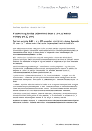 Informativo – Agosto - 2014 
Alto Desempenho - Crescimento com sustentabilidade 
Fusões e Aquisições – Parecer da KPMG 
Fusões e aquisições crescem no Brasil e têm 2o melhor número em 20 anos Primeiro semestre de 2014 teve 406 operações entre janeiro e junho, das quais 97 foram de TI e Informática. Dados são da pesquisa trimestral da KPMG Com 406 operações realizadas entre janeiro e junho, o número de fusões e aquisições efetivamente concluídas e divulgadas que envolveram empresas estabelecidas ou com presença no País registrou um crescimento de 5% em relação ao mesmo período do ano passado. Dados constam na pesquisa realizada trimestralmente pela KPMG no Brasil Esse aumento coloca o período como o segundo melhor primeiro semestre dos últimos 20 anos, perdendo apenas para 2012, quando foram concretizados 433 negócios. O número de operações também apresenta uma estabilidade em relação ao segundo semestre do ano passado no qual foram observadas 410 operações. Os setores de Tecnologia da Informação e Internet lideram o ranking em primeiro e segundo lugares, respectivamente, com 54 e 43 operações realizadas. Destaques do primeiro semestre de 2014 incluem Empresas de Energia (27), Serviços para Empresas (24), Alimentos, Bebidas e Tabaco (21), Telecomunicações e Mídia (16) e Instituições Financeiras (16). “Apesar da menor expectativa de crescimento no país, o mercado de fusões e aquisições ainda vem mostrando força e confirmando que este tipo de operação ainda é uma das estratégias mais utilizadas para expansão das empresas”, afirma o sócio da KPMG e líder para o setor de Fusões e Aquisições, Luis Motta. “Também é importante destacar que mesmo no cenário atual, as empresas estrangeiras ainda enxergam oportunidades de aquisições de empresas no Brasil. Foram 192 operações no primeiro semestre de 2014 contra 159 concluídas no mesmo período do ano passado. Este número também está bem alinhado ao segundo semestre de 2013 no qual observamos 194 transações com empresas estrangeiras.” Com relação aos resultados trimestrais, o intervalo entre abril e junho registrou um crescimento de 10% se comparado com o mesmo período de 2013 (213 x 194). Já se confrontarmos os períodos de 2014, o segundo trimestre também registrou aumento de 10% relação ao primeiro (213 x 193). 
A Pesquisa de Fusões e Aquisições da KPMG no Brasil é realizada trimestralmente e apura as operações efetivamente concluídas e divulgadas que envolvam empresas estabelecidas ou com presença no País. 
 