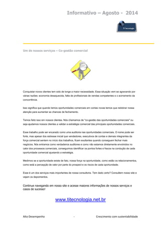 Informativo – Agosto - 2014 
Alto Desempenho - Crescimento com sustentabilidade 
Um de nossos serviços – Co-gestão comercial 
Conquistar novos clientes tem sido de longe a maior necessidade. Essa situação vem se agravando por várias razões: economia desaquecida, falta de profissionais de vendas competentes e o acirramento da concorrência. lsso significa que quando temos oportunidades comerciais em contas novas temos que redobrar nossa atenção para aumentar as chances de fechamento. Temos feito isso em nossos clientes. Nós chamamos de "co-gestão das oportunidades comerciais" ou seja ajudamos nossos clientes a validar a estratégia comercial das principais oportunidades comerciais. Esse trabalho pode ser encarado como uma auditoria nas oportunidades comerciais. O nome pode ser forte, mas apesar dos estresse inicial que vendedores, executivos de contas e demais integrantes da força comercial sentem no início dos trabalhos, ficam exultantes quando conseguem fechar mais negócios. Nós entramos como verdadeiros auditores e como não estamos diretamente envolvidos no calor dos processos comerciais, conseguimos identificar os pontos fortes e fracos na condução de cada oportunidade comercial ajustando a estratégia. Medimos se a oportunidade existe de fato, nossa força na oportunidade, como estão os relacionamentos, como está a percepção de valor por parte do prospect e os riscos de cada oportunidade. Esse é um dos serviços mais importantes de nossa consultoria. Tem dado certo? Consultem nosso site e vejam os depoimentos. 
Continue navegando em nosso site e acesse maiores informações de nossos serviços e casos de sucesso! 
www.titecnologia.net.br 
