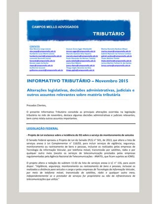 CONTATOS
Alex Moreira Jorge (sócio)
alex.jorge@camposmello.adv.br
Humberto Lucas Marini (sócio)
humberto.marini@camposmello.adv.br
Leonardo Rzezinski (sócio)
leonardo@camposmello.adv.br
Renato Lopes da Rocha
rlopes@camposmello.adv.br
Guilherme Cezaroti
guilherme.cezaroti@camposmello.adv.br
Duncan Arena Egger Moelwalld
duncan.egger@camposmello.adv.br
Marcelo Gustavo Silva Siqueira
marcelo.siqueira@camposmello.adv.br
Paulo Alexandre de Moraes Takafuji
paulo.takafuji@camposmello.adv.br
Joana Rizzi Ribeiro
joana.ribeiro@camposmello.adv.br
Thiago Giglio Abrantes da Silva
thiago.giglio@camposmello.adv.br
Marina Noronha Barduzzi Meyer
marina.meyer@camposmello.adv.br
Gabriel Mynssen da Fonseca Cardoso
gabriel.cardoso@camposmello.adv.br
Thales Belchior Paixão
thales.belchior@camposmello.adv.br
Larissa Martins Torhacs B. dos Santos
larissa.santos@camposmello.adv.br
INFORMATIVO TRIBUTÁRIO – Novembro 2015
Alterações legislativas, decisões administrativas, judiciais e
outros assuntos relevantes sobre matéria tributária
Prezados Clientes,
O presente Informativo Tributário consolida as principais alterações ocorridas na legislação
tributária no mês de novembro, destaca algumas decisões administrativas e judiciais relevantes,
bem como relata outros assuntos importantes.
LEGISLAÇÃO FEDERAL
- Projeto de Lei esclarece sobre a incidência do ISS sobre o serviço de monitoramento de veículos
O Senado Federal aprovou o Projeto de Lei do Senado (PLS) n° 501, de 2013, que altera a lista de
serviços anexa à Lei Complementar n° 116/03, para incluir serviços de vigilância, segurança,
monitoramento ou rastreamento de bens e pessoas, inclusive os realizados pelas empresas de
Tecnologia da Informação Veicular, por telefonia móvel, transmissão por satélites, rádio e por
qualquer outro meio (exceto os serviços de telecomunicação prestados pelas empresas
regulamentadas pela Agência Nacional de Telecomunicações - ANATEL, que ficam sujeitos ao ICMS).
O projeto altera a redação do subitem 11.02 da lista de serviços anexa à LC n° 116, para assim
dispor: “Vigilância, segurança, monitoramento ou rastreamento de bens e pessoas, inclusive os
realizados a distância para veículos e carga e pelas empresas de Tecnologia da Informação Veicular,
por meio de telefonia móvel, transmissão de satélites, rádio e qualquer outro meio,
independentemente se o prestador de serviços for proprietário ou não da infraestrutura de
telecomunicações que utiliza."
 