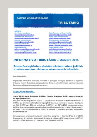 CONTATOS
Alex Moreira Jorge (sócio)
alex.jorge@camposmello.adv.br
Humberto Lucas Marini (sócio)
humberto.marini@camposmello.adv.br
Leonardo Rzezinski (sócio)
leonardo@camposmello.adv.br
Renato Lopes da Rocha
rlopes@camposmello.adv.br
Guilherme Cezaroti
guilherme.cezaroti@camposmello.adv.br
Duncan Arena Egger Moelwalld
duncan.egger@camposmello.adv.br
Paulo Alexandre de Moraes Takafuji
paulo.takafuji@camposmello.adv.br
Thiago Giglio Abrantes da Silva
thiago.giglio@camposmello.adv.br
Marina Noronha Barduzzi Meyer
marina.meyer@camposmello.adv.br
Gabriel Mynssen da Fonseca Cardoso
gabriel.cardoso@camposmello.adv.br
Thales Belchior Paixão
thales.belchior@camposmello.adv.br
Larissa Martins Torhacs B. dos Santos
larissa.santos@camposmello.adv.br
INFORMATIVO TRIBUTÁRIO – Outubro 2015
Alterações legislativas, decisões administrativas, judiciais
e outros assuntos relevantes sobre matéria tributária
Prezados Clientes,
O presente Informativo Tributário consolida as principais alterações ocorridas na legislação
tributária no mês de outubro, destaca algumas decisões administrativas e judiciais relevantes,
bem como relata outros assuntos importantes.
LEGISLAÇÃO FEDERAL
- Lei n° 13.169, de 06 de outubro de 2015 – Elevação da alíquota da CSLL e outras alterações
na legislação tributária
Em 07 de outubro foi publicada a Lei n° 13.169, resultado da conversão da Medida Provisória n°
675/15, que promoveu alterações na legislação tributária, a exemplo da elevação da alíquota
da CSLL de 15% para 20%, no período de 01/09/2015 até 31/12/2018, no caso das pessoas
jurídicas de seguros privados, capitalização e das referidas nos incisos I a VII e X do parágrafo 1°
do artigo 1° da Lei Complementar n° 105/01. A partir de 1° de janeiro de 2019 a alíquota será
novamente de 15%.
Para as pessoas jurídicas elencadas no inciso IX do parágrafo 1° do artigo 1° da LC n° 105/01
(cooperativas de crédito), a alíquota da CSLL passa de 15% para 17%, no período de 01/10/2015
até 31/12/2018, retornando a 15% a partir de 1° de janeiro de 2019.
 